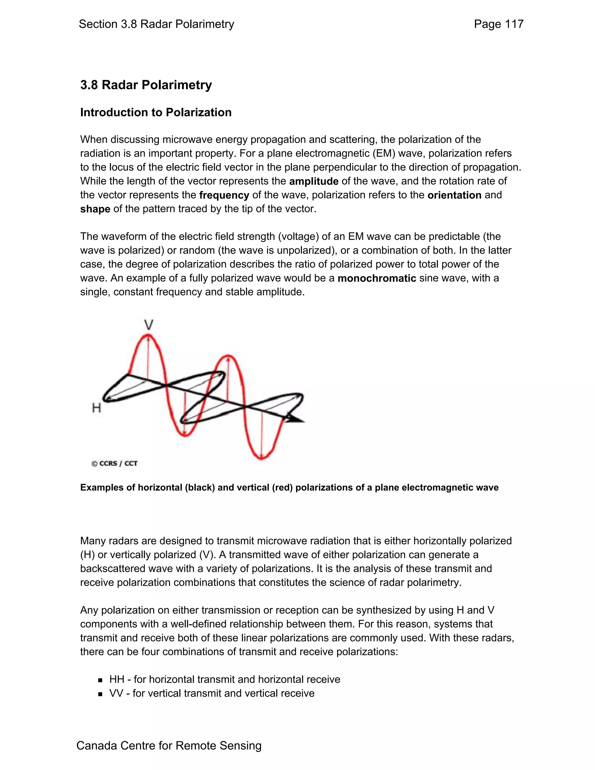 Section 3.8 Radar Polarimetry                                                             Page 117




3.8 Radar Polarimetry

Introduction to Polarization

When discussing microwave energy propagation and scattering, the polarization of the
radiation is an important property. For a plane electromagnetic (EM) wave, polarization refers
to the locus of the electric field vector in the plane perpendicular to the direction of propagation.
While the length of the vector represents the amplitude of the wave, and the rotation rate of
the vector represents the frequency of the wave, polarization refers to the orientation and
shape of the pattern traced by the tip of the vector.

The waveform of the electric field strength (voltage) of an EM wave can be predictable (the
wave is polarized) or random (the wave is unpolarized), or a combination of both. In the latter
case, the degree of polarization describes the ratio of polarized power to total power of the
wave. An example of a fully polarized wave would be a monochromatic sine wave, with a
single, constant frequency and stable amplitude.




Examples of horizontal (black) and vertical (red) polarizations of a plane electromagnetic wave




Many radars are designed to transmit microwave radiation that is either horizontally polarized
(H) or vertically polarized (V). A transmitted wave of either polarization can generate a
backscattered wave with a variety of polarizations. It is the analysis of these transmit and
receive polarization combinations that constitutes the science of radar polarimetry.

Any polarization on either transmission or reception can be synthesized by using H and V
components with a well-defined relationship between them. For this reason, systems that
transmit and receive both of these linear polarizations are commonly used. With these radars,
there can be four combinations of transmit and receive polarizations:

      HH - for horizontal transmit and horizontal receive
      VV - for vertical transmit and vertical receive




Canada Centre for Remote Sensing
 