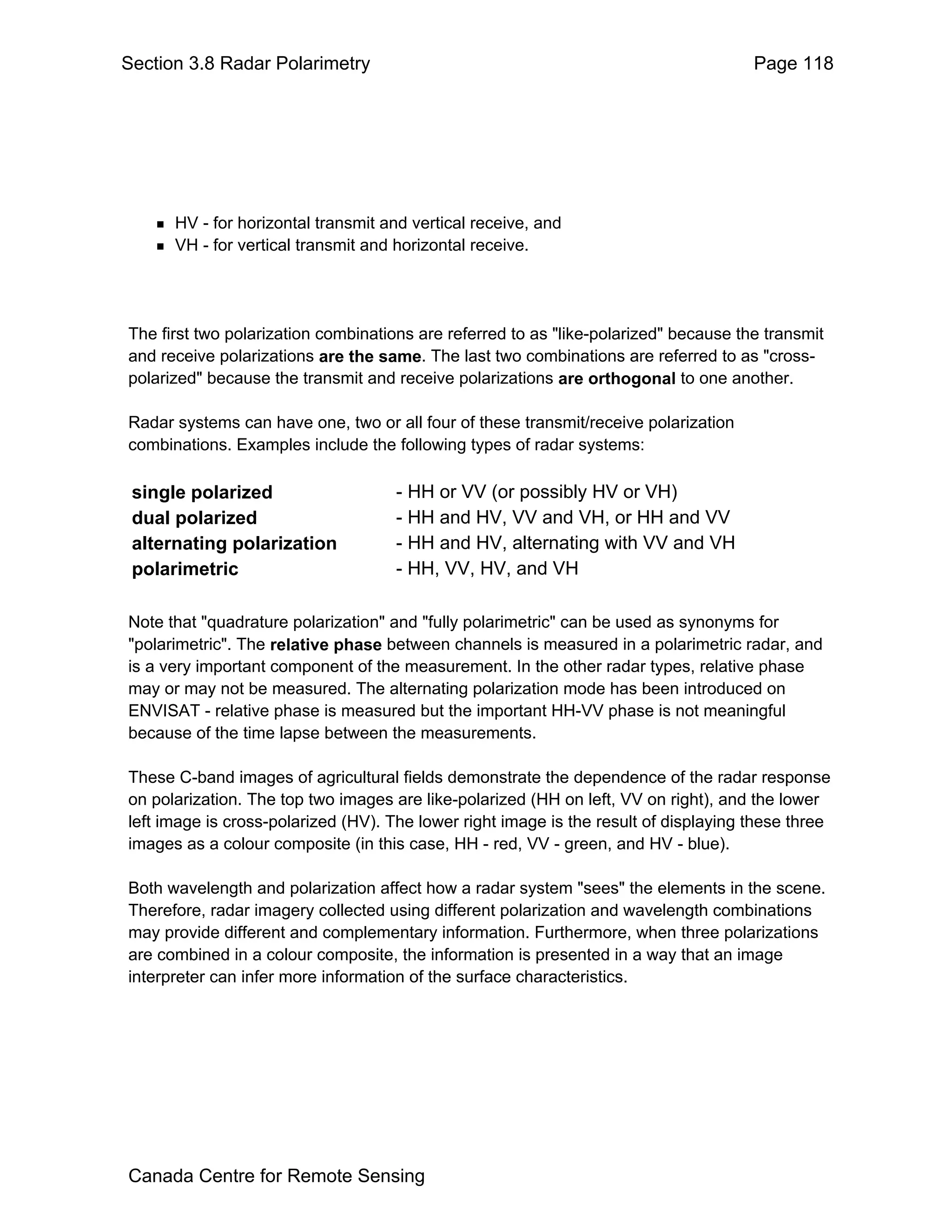 Section 3.8 Radar Polarimetry                                                         Page 118




      HV - for horizontal transmit and vertical receive, and
      VH - for vertical transmit and horizontal receive.




The first two polarization combinations are referred to as "like-polarized" because the transmit
and receive polarizations are the same. The last two combinations are referred to as "cross-
polarized" because the transmit and receive polarizations are orthogonal to one another.

Radar systems can have one, two or all four of these transmit/receive polarization
combinations. Examples include the following types of radar systems:

 single polarized                   - HH or VV (or possibly HV or VH)
 dual polarized                     - HH and HV, VV and VH, or HH and VV
 alternating polarization           - HH and HV, alternating with VV and VH
 polarimetric                       - HH, VV, HV, and VH

Note that "quadrature polarization" and "fully polarimetric" can be used as synonyms for
"polarimetric". The relative phase between channels is measured in a polarimetric radar, and
is a very important component of the measurement. In the other radar types, relative phase
may or may not be measured. The alternating polarization mode has been introduced on
ENVISAT - relative phase is measured but the important HH-VV phase is not meaningful
because of the time lapse between the measurements.

These C-band images of agricultural fields demonstrate the dependence of the radar response
on polarization. The top two images are like-polarized (HH on left, VV on right), and the lower
left image is cross-polarized (HV). The lower right image is the result of displaying these three
images as a colour composite (in this case, HH - red, VV - green, and HV - blue).

Both wavelength and polarization affect how a radar system "sees" the elements in the scene.
Therefore, radar imagery collected using different polarization and wavelength combinations
may provide different and complementary information. Furthermore, when three polarizations
are combined in a colour composite, the information is presented in a way that an image
interpreter can infer more information of the surface characteristics.




Canada Centre for Remote Sensing
 