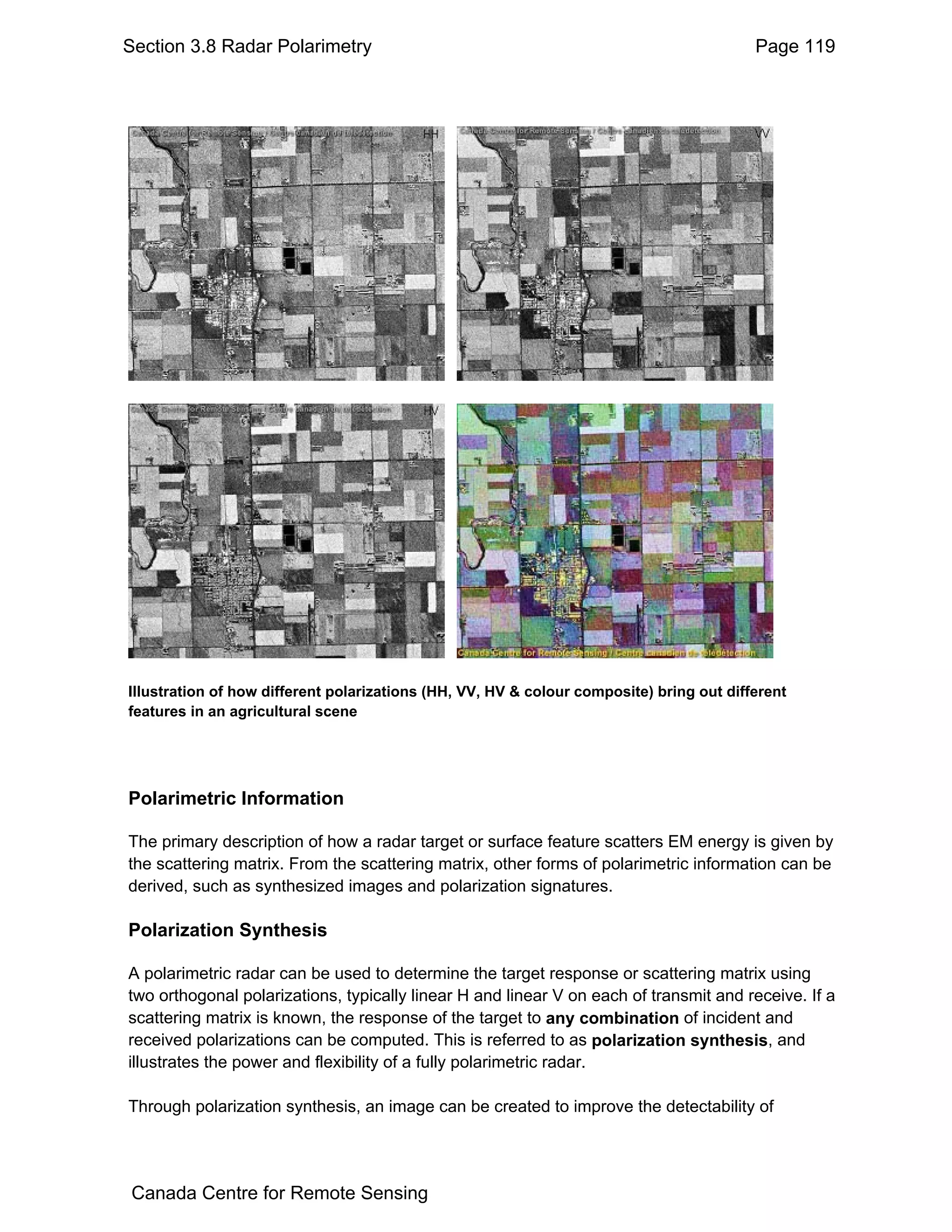 Section 3.8 Radar Polarimetry                                                             Page 119




Illustration of how different polarizations (HH, VV, HV & colour composite) bring out different
features in an agricultural scene




Polarimetric Information

The primary description of how a radar target or surface feature scatters EM energy is given by
the scattering matrix. From the scattering matrix, other forms of polarimetric information can be
derived, such as synthesized images and polarization signatures.

Polarization Synthesis

A polarimetric radar can be used to determine the target response or scattering matrix using
two orthogonal polarizations, typically linear H and linear V on each of transmit and receive. If a
scattering matrix is known, the response of the target to any combination of incident and
received polarizations can be computed. This is referred to as polarization synthesis, and
illustrates the power and flexibility of a fully polarimetric radar.

Through polarization synthesis, an image can be created to improve the detectability of




Canada Centre for Remote Sensing
 