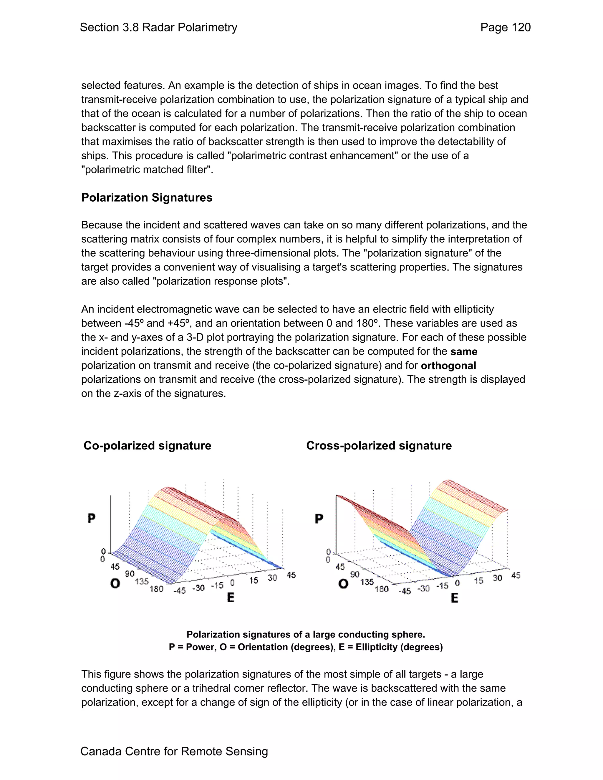 Section 3.8 Radar Polarimetry                                                               Page 120



selected features. An example is the detection of ships in ocean images. To find the best
transmit-receive polarization combination to use, the polarization signature of a typical ship and
that of the ocean is calculated for a number of polarizations. Then the ratio of the ship to ocean
backscatter is computed for each polarization. The transmit-receive polarization combination
that maximises the ratio of backscatter strength is then used to improve the detectability of
ships. This procedure is called "polarimetric contrast enhancement" or the use of a
"polarimetric matched filter".

Polarization Signatures

Because the incident and scattered waves can take on so many different polarizations, and the
scattering matrix consists of four complex numbers, it is helpful to simplify the interpretation of
the scattering behaviour using three-dimensional plots. The "polarization signature" of the
target provides a convenient way of visualising a target's scattering properties. The signatures
are also called "polarization response plots".

An incident electromagnetic wave can be selected to have an electric field with ellipticity
between -45º and +45º, and an orientation between 0 and 180º. These variables are used as
the x- and y-axes of a 3-D plot portraying the polarization signature. For each of these possible
incident polarizations, the strength of the backscatter can be computed for the same
polarization on transmit and receive (the co-polarized signature) and for orthogonal
polarizations on transmit and receive (the cross-polarized signature). The strength is displayed
on the z-axis of the signatures.



Co-polarized signature                             Cross-polarized signature




                        Polarization signatures of a large conducting sphere.
                    P = Power, O = Orientation (degrees), E = Ellipticity (degrees)

This figure shows the polarization signatures of the most simple of all targets - a large
conducting sphere or a trihedral corner reflector. The wave is backscattered with the same
polarization, except for a change of sign of the ellipticity (or in the case of linear polarization, a



Canada Centre for Remote Sensing
 