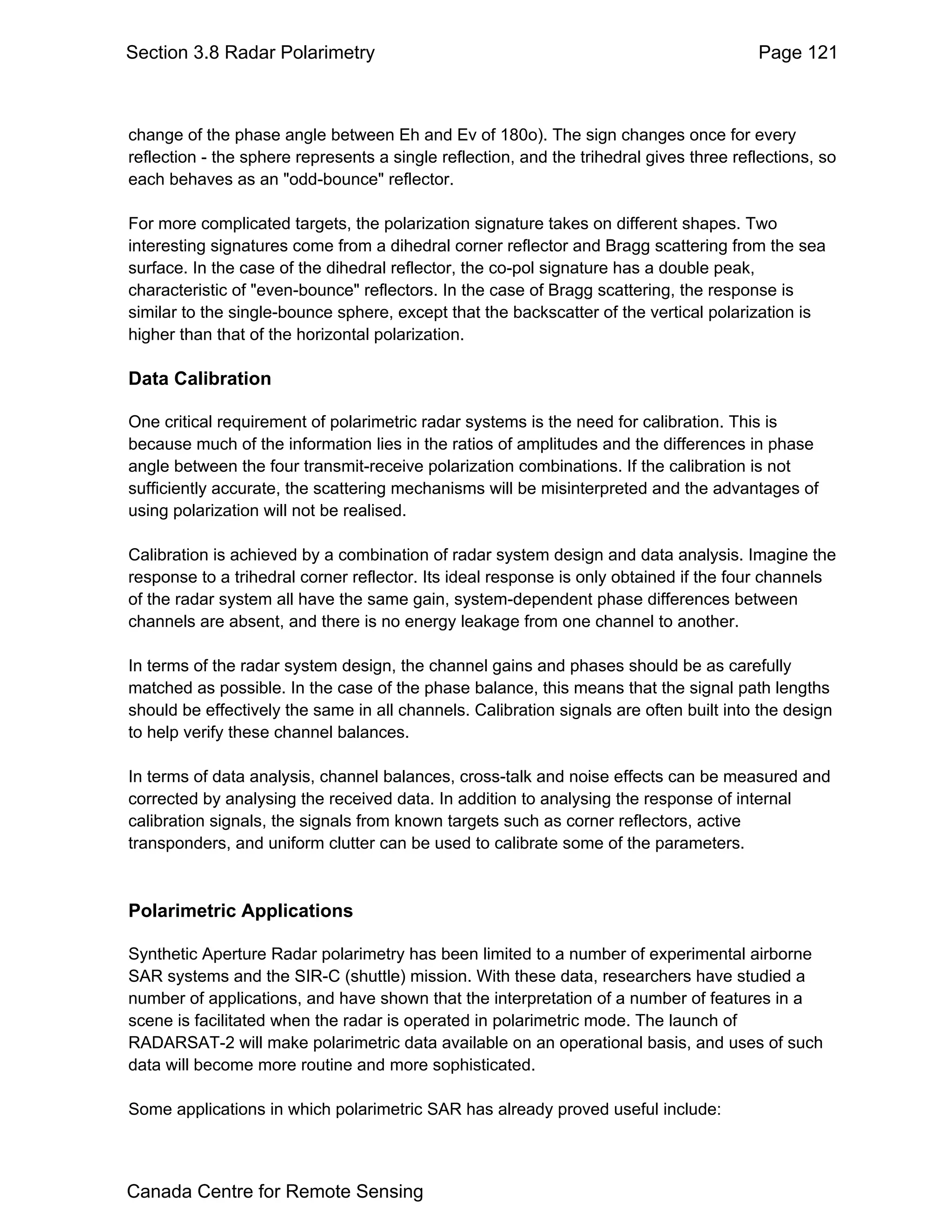 Section 3.8 Radar Polarimetry                                                            Page 121



change of the phase angle between Eh and Ev of 180o). The sign changes once for every
reflection - the sphere represents a single reflection, and the trihedral gives three reflections, so
each behaves as an "odd-bounce" reflector.

For more complicated targets, the polarization signature takes on different shapes. Two
interesting signatures come from a dihedral corner reflector and Bragg scattering from the sea
surface. In the case of the dihedral reflector, the co-pol signature has a double peak,
characteristic of "even-bounce" reflectors. In the case of Bragg scattering, the response is
similar to the single-bounce sphere, except that the backscatter of the vertical polarization is
higher than that of the horizontal polarization.

Data Calibration

One critical requirement of polarimetric radar systems is the need for calibration. This is
because much of the information lies in the ratios of amplitudes and the differences in phase
angle between the four transmit-receive polarization combinations. If the calibration is not
sufficiently accurate, the scattering mechanisms will be misinterpreted and the advantages of
using polarization will not be realised.

Calibration is achieved by a combination of radar system design and data analysis. Imagine the
response to a trihedral corner reflector. Its ideal response is only obtained if the four channels
of the radar system all have the same gain, system-dependent phase differences between
channels are absent, and there is no energy leakage from one channel to another.

In terms of the radar system design, the channel gains and phases should be as carefully
matched as possible. In the case of the phase balance, this means that the signal path lengths
should be effectively the same in all channels. Calibration signals are often built into the design
to help verify these channel balances.

In terms of data analysis, channel balances, cross-talk and noise effects can be measured and
corrected by analysing the received data. In addition to analysing the response of internal
calibration signals, the signals from known targets such as corner reflectors, active
transponders, and uniform clutter can be used to calibrate some of the parameters.



Polarimetric Applications

Synthetic Aperture Radar polarimetry has been limited to a number of experimental airborne
SAR systems and the SIR-C (shuttle) mission. With these data, researchers have studied a
number of applications, and have shown that the interpretation of a number of features in a
scene is facilitated when the radar is operated in polarimetric mode. The launch of
RADARSAT-2 will make polarimetric data available on an operational basis, and uses of such
data will become more routine and more sophisticated.

Some applications in which polarimetric SAR has already proved useful include:



Canada Centre for Remote Sensing
 