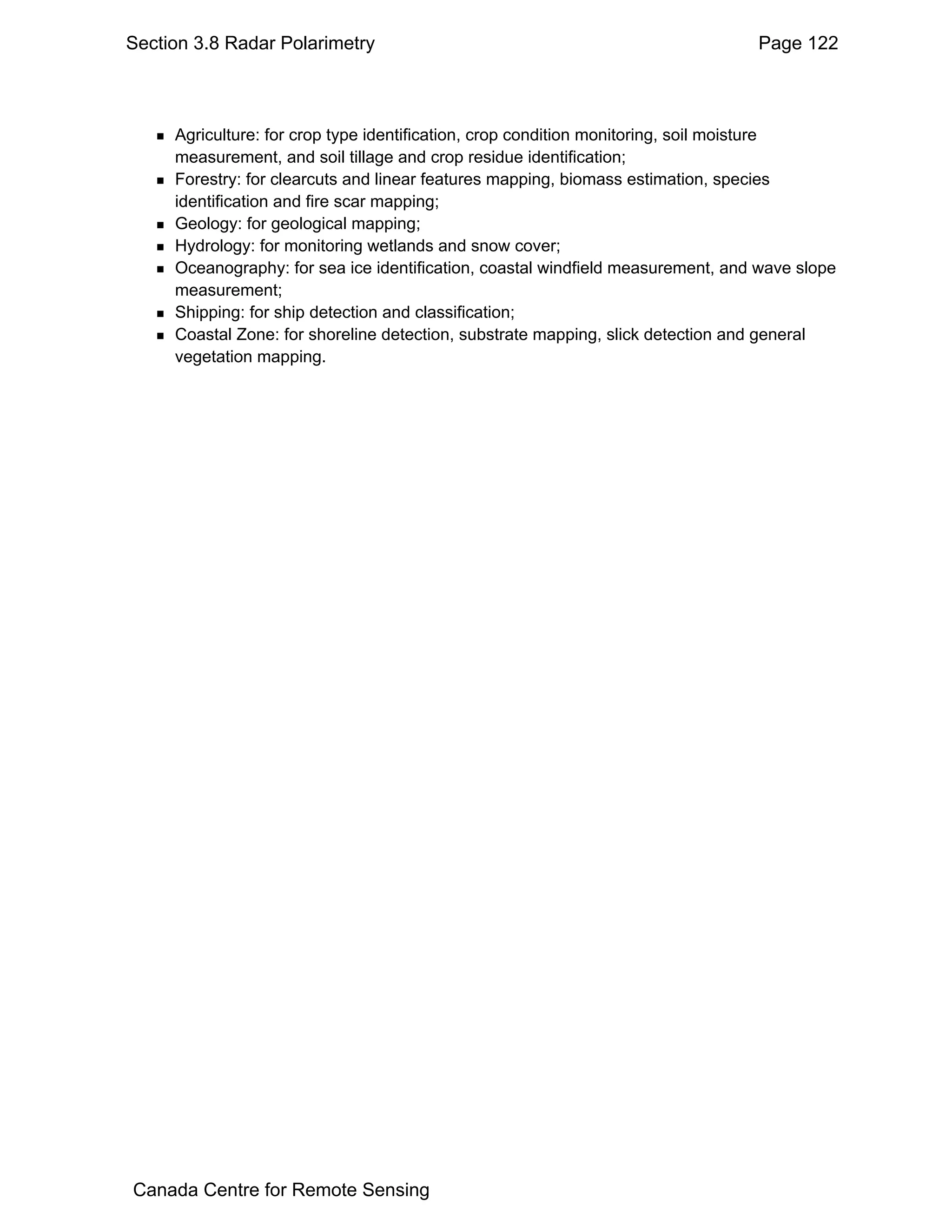 Section 3.8 Radar Polarimetry                                                    Page 122



     Agriculture: for crop type identification, crop condition monitoring, soil moisture
     measurement, and soil tillage and crop residue identification;
     Forestry: for clearcuts and linear features mapping, biomass estimation, species
     identification and fire scar mapping;
     Geology: for geological mapping;
     Hydrology: for monitoring wetlands and snow cover;
     Oceanography: for sea ice identification, coastal windfield measurement, and wave slope
     measurement;
     Shipping: for ship detection and classification;
     Coastal Zone: for shoreline detection, substrate mapping, slick detection and general
     vegetation mapping.




Canada Centre for Remote Sensing
 