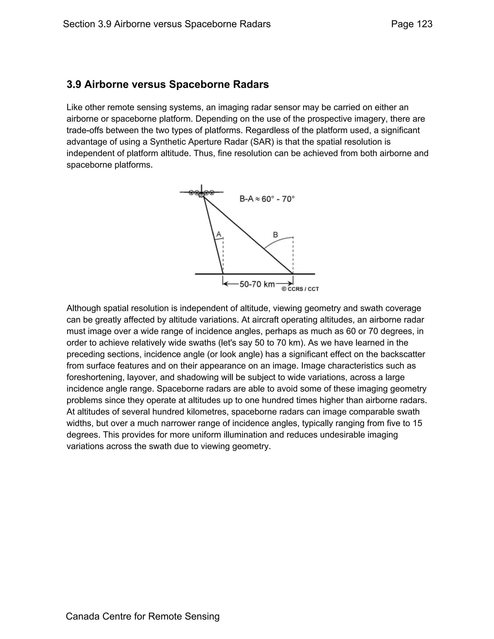 Section 3.9 Airborne versus Spaceborne Radars                                           Page 123




3.9 Airborne versus Spaceborne Radars

Like other remote sensing systems, an imaging radar sensor may be carried on either an
airborne or spaceborne platform. Depending on the use of the prospective imagery, there are
trade-offs between the two types of platforms. Regardless of the platform used, a significant
advantage of using a Synthetic Aperture Radar (SAR) is that the spatial resolution is
independent of platform altitude. Thus, fine resolution can be achieved from both airborne and
spaceborne platforms.




Although spatial resolution is independent of altitude, viewing geometry and swath coverage
can be greatly affected by altitude variations. At aircraft operating altitudes, an airborne radar
must image over a wide range of incidence angles, perhaps as much as 60 or 70 degrees, in
order to achieve relatively wide swaths (let's say 50 to 70 km). As we have learned in the
preceding sections, incidence angle (or look angle) has a significant effect on the backscatter
from surface features and on their appearance on an image. Image characteristics such as
foreshortening, layover, and shadowing will be subject to wide variations, across a large
incidence angle range. Spaceborne radars are able to avoid some of these imaging geometry
problems since they operate at altitudes up to one hundred times higher than airborne radars.
At altitudes of several hundred kilometres, spaceborne radars can image comparable swath
widths, but over a much narrower range of incidence angles, typically ranging from five to 15
degrees. This provides for more uniform illumination and reduces undesirable imaging
variations across the swath due to viewing geometry.




Canada Centre for Remote Sensing
 
