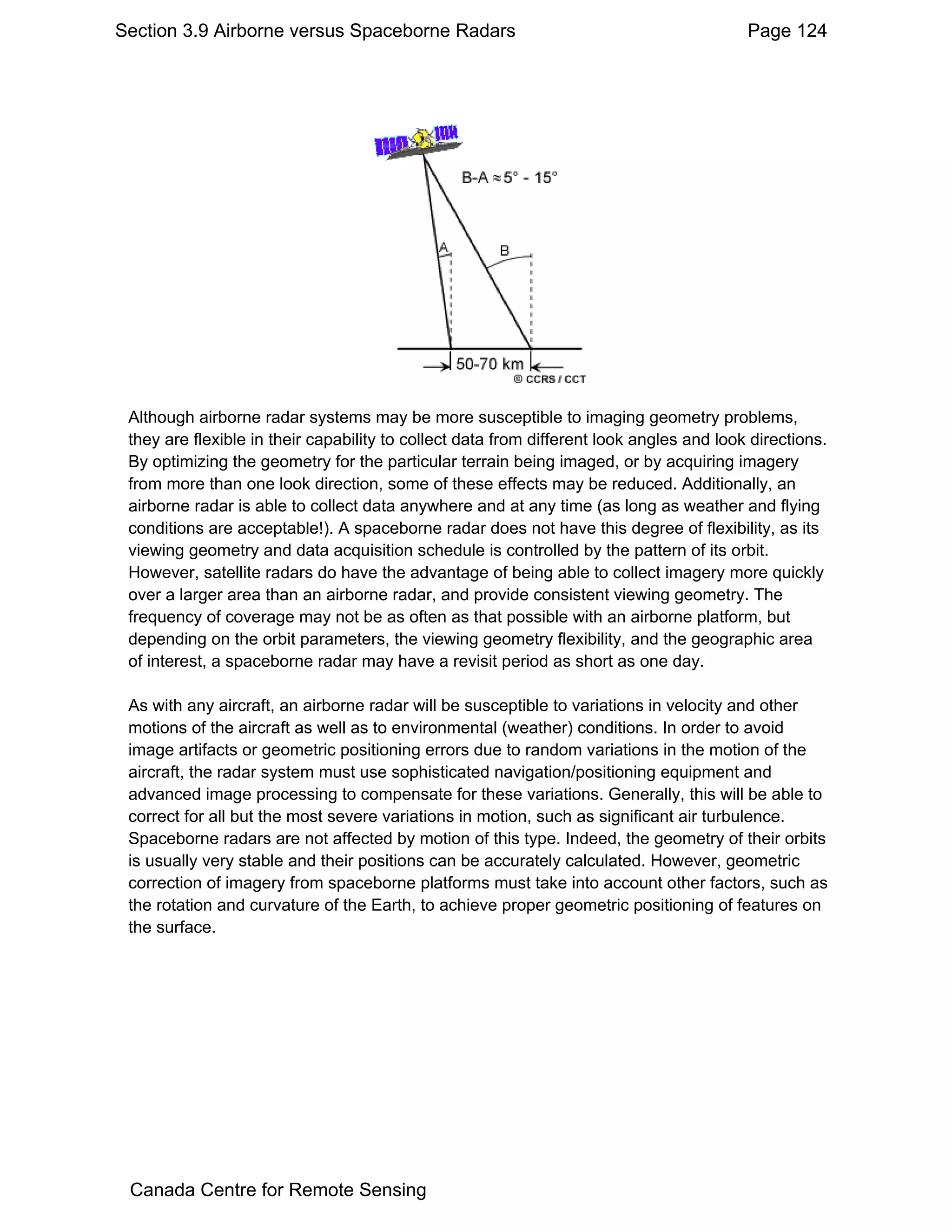 Section 3.9 Airborne versus Spaceborne Radars                                             Page 124




 Although airborne radar systems may be more susceptible to imaging geometry problems,
 they are flexible in their capability to collect data from different look angles and look directions.
 By optimizing the geometry for the particular terrain being imaged, or by acquiring imagery
 from more than one look direction, some of these effects may be reduced. Additionally, an
 airborne radar is able to collect data anywhere and at any time (as long as weather and flying
 conditions are acceptable!). A spaceborne radar does not have this degree of flexibility, as its
 viewing geometry and data acquisition schedule is controlled by the pattern of its orbit.
 However, satellite radars do have the advantage of being able to collect imagery more quickly
 over a larger area than an airborne radar, and provide consistent viewing geometry. The
 frequency of coverage may not be as often as that possible with an airborne platform, but
 depending on the orbit parameters, the viewing geometry flexibility, and the geographic area
 of interest, a spaceborne radar may have a revisit period as short as one day.

 As with any aircraft, an airborne radar will be susceptible to variations in velocity and other
 motions of the aircraft as well as to environmental (weather) conditions. In order to avoid
 image artifacts or geometric positioning errors due to random variations in the motion of the
 aircraft, the radar system must use sophisticated navigation/positioning equipment and
 advanced image processing to compensate for these variations. Generally, this will be able to
 correct for all but the most severe variations in motion, such as significant air turbulence.
 Spaceborne radars are not affected by motion of this type. Indeed, the geometry of their orbits
 is usually very stable and their positions can be accurately calculated. However, geometric
 correction of imagery from spaceborne platforms must take into account other factors, such as
 the rotation and curvature of the Earth, to achieve proper geometric positioning of features on
 the surface.




 Canada Centre for Remote Sensing
 