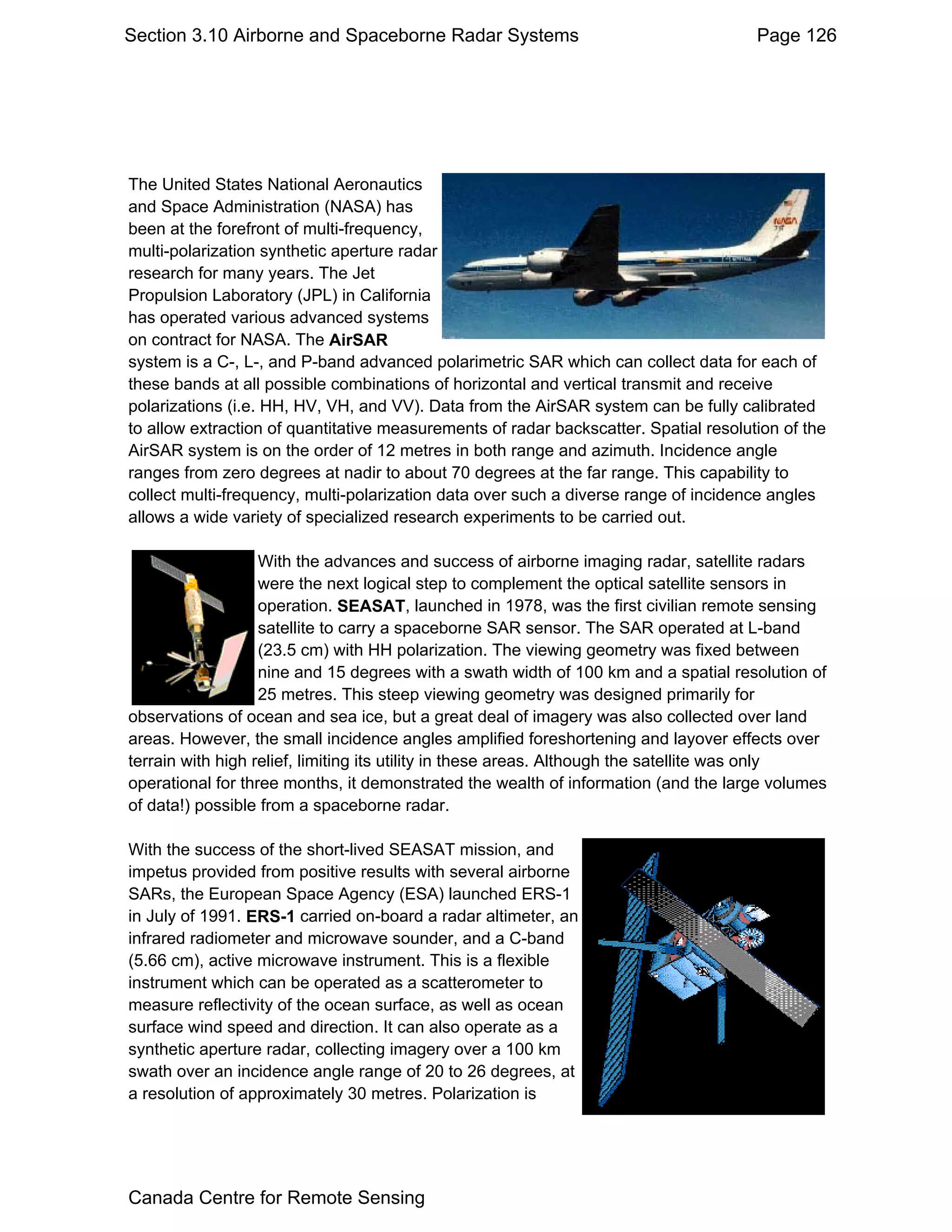 Section 3.10 Airborne and Spaceborne Radar Systems                                    Page 126




The United States National Aeronautics
and Space Administration (NASA) has
been at the forefront of multi-frequency,
multi-polarization synthetic aperture radar
research for many years. The Jet
Propulsion Laboratory (JPL) in California
has operated various advanced systems
on contract for NASA. The AirSAR
system is a C-, L-, and P-band advanced polarimetric SAR which can collect data for each of
these bands at all possible combinations of horizontal and vertical transmit and receive
polarizations (i.e. HH, HV, VH, and VV). Data from the AirSAR system can be fully calibrated
to allow extraction of quantitative measurements of radar backscatter. Spatial resolution of the
AirSAR system is on the order of 12 metres in both range and azimuth. Incidence angle
ranges from zero degrees at nadir to about 70 degrees at the far range. This capability to
collect multi-frequency, multi-polarization data over such a diverse range of incidence angles
allows a wide variety of specialized research experiments to be carried out.

                   With the advances and success of airborne imaging radar, satellite radars
                   were the next logical step to complement the optical satellite sensors in
                   operation. SEASAT, launched in 1978, was the first civilian remote sensing
                   satellite to carry a spaceborne SAR sensor. The SAR operated at L-band
                   (23.5 cm) with HH polarization. The viewing geometry was fixed between
                   nine and 15 degrees with a swath width of 100 km and a spatial resolution of
                   25 metres. This steep viewing geometry was designed primarily for
observations of ocean and sea ice, but a great deal of imagery was also collected over land
areas. However, the small incidence angles amplified foreshortening and layover effects over
terrain with high relief, limiting its utility in these areas. Although the satellite was only
operational for three months, it demonstrated the wealth of information (and the large volumes
of data!) possible from a spaceborne radar.

With the success of the short-lived SEASAT mission, and
impetus provided from positive results with several airborne
SARs, the European Space Agency (ESA) launched ERS-1
in July of 1991. ERS-1 carried on-board a radar altimeter, an
infrared radiometer and microwave sounder, and a C-band
(5.66 cm), active microwave instrument. This is a flexible
instrument which can be operated as a scatterometer to
measure reflectivity of the ocean surface, as well as ocean
surface wind speed and direction. It can also operate as a
synthetic aperture radar, collecting imagery over a 100 km
swath over an incidence angle range of 20 to 26 degrees, at
a resolution of approximately 30 metres. Polarization is




Canada Centre for Remote Sensing
 