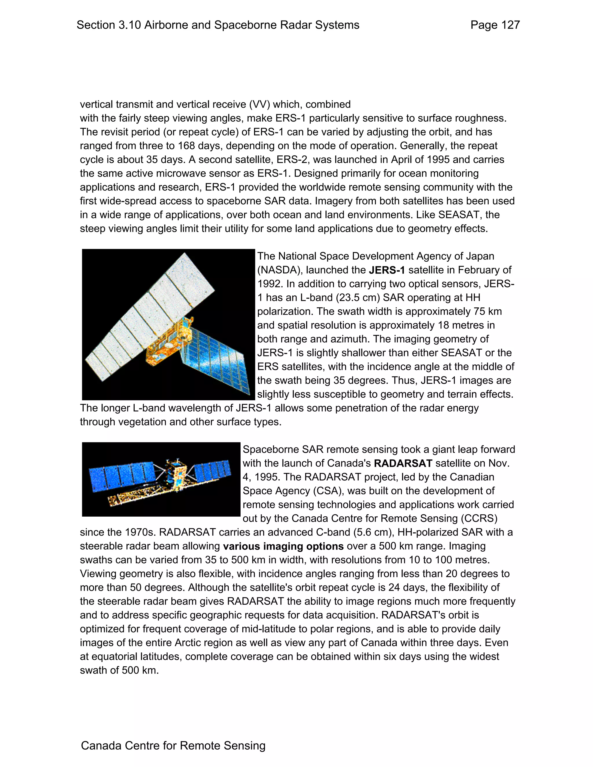 Section 3.10 Airborne and Spaceborne Radar Systems                                    Page 127




vertical transmit and vertical receive (VV) which, combined
with the fairly steep viewing angles, make ERS-1 particularly sensitive to surface roughness.
The revisit period (or repeat cycle) of ERS-1 can be varied by adjusting the orbit, and has
ranged from three to 168 days, depending on the mode of operation. Generally, the repeat
cycle is about 35 days. A second satellite, ERS-2, was launched in April of 1995 and carries
the same active microwave sensor as ERS-1. Designed primarily for ocean monitoring
applications and research, ERS-1 provided the worldwide remote sensing community with the
first wide-spread access to spaceborne SAR data. Imagery from both satellites has been used
in a wide range of applications, over both ocean and land environments. Like SEASAT, the
steep viewing angles limit their utility for some land applications due to geometry effects.

                                      The National Space Development Agency of Japan
                                      (NASDA), launched the JERS-1 satellite in February of
                                      1992. In addition to carrying two optical sensors, JERS-
                                      1 has an L-band (23.5 cm) SAR operating at HH
                                      polarization. The swath width is approximately 75 km
                                      and spatial resolution is approximately 18 metres in
                                      both range and azimuth. The imaging geometry of
                                      JERS-1 is slightly shallower than either SEASAT or the
                                      ERS satellites, with the incidence angle at the middle of
                                      the swath being 35 degrees. Thus, JERS-1 images are
                                      slightly less susceptible to geometry and terrain effects.
The longer L-band wavelength of JERS-1 allows some penetration of the radar energy
through vegetation and other surface types.

                                    Spaceborne SAR remote sensing took a giant leap forward
                                    with the launch of Canada's RADARSAT satellite on Nov.
                                    4, 1995. The RADARSAT project, led by the Canadian
                                    Space Agency (CSA), was built on the development of
                                    remote sensing technologies and applications work carried
                                    out by the Canada Centre for Remote Sensing (CCRS)
since the 1970s. RADARSAT carries an advanced C-band (5.6 cm), HH-polarized SAR with a
steerable radar beam allowing various imaging options over a 500 km range. Imaging
swaths can be varied from 35 to 500 km in width, with resolutions from 10 to 100 metres.
Viewing geometry is also flexible, with incidence angles ranging from less than 20 degrees to
more than 50 degrees. Although the satellite's orbit repeat cycle is 24 days, the flexibility of
the steerable radar beam gives RADARSAT the ability to image regions much more frequently
and to address specific geographic requests for data acquisition. RADARSAT's orbit is
optimized for frequent coverage of mid-latitude to polar regions, and is able to provide daily
images of the entire Arctic region as well as view any part of Canada within three days. Even
at equatorial latitudes, complete coverage can be obtained within six days using the widest
swath of 500 km.




Canada Centre for Remote Sensing
 