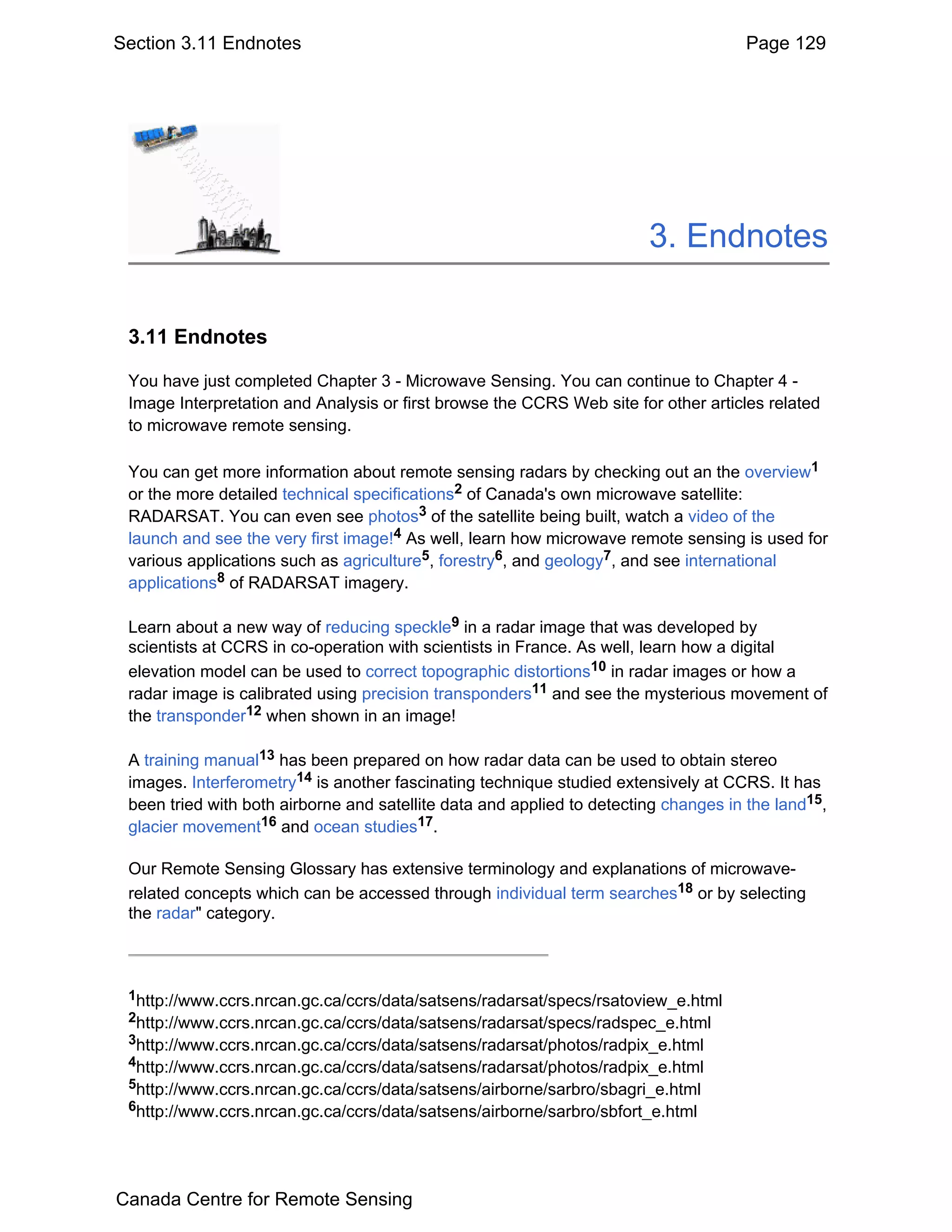 Section 3.11 Endnotes                                                                Page 129




                                                                        3. Endnotes

 3.11 Endnotes

 You have just completed Chapter 3 - Microwave Sensing. You can continue to Chapter 4 -
 Image Interpretation and Analysis or first browse the CCRS Web site for other articles related
 to microwave remote sensing.

 You can get more information about remote sensing radars by checking out an the overview1
 or the more detailed technical specifications2 of Canada's own microwave satellite:
 RADARSAT. You can even see photos3 of the satellite being built, watch a video of the
 launch and see the very first image!4 As well, learn how microwave remote sensing is used for
 various applications such as agriculture5, forestry6, and geology7, and see international
 applications8 of RADARSAT imagery.

 Learn about a new way of reducing speckle9 in a radar image that was developed by
 scientists at CCRS in co-operation with scientists in France. As well, learn how a digital
 elevation model can be used to correct topographic distortions10 in radar images or how a
 radar image is calibrated using precision transponders11 and see the mysterious movement of
 the transponder12 when shown in an image!

 A training manual13 has been prepared on how radar data can be used to obtain stereo
 images. Interferometry14 is another fascinating technique studied extensively at CCRS. It has
 been tried with both airborne and satellite data and applied to detecting changes in the land15,
 glacier movement16 and ocean studies17.

 Our Remote Sensing Glossary has extensive terminology and explanations of microwave-
 related concepts which can be accessed through individual term searches18 or by selecting
 the radar" category.



 1http://www.ccrs.nrcan.gc.ca/ccrs/data/satsens/radarsat/specs/rsatoview_e.html
 2http://www.ccrs.nrcan.gc.ca/ccrs/data/satsens/radarsat/specs/radspec_e.html
 3http://www.ccrs.nrcan.gc.ca/ccrs/data/satsens/radarsat/photos/radpix_e.html
 4http://www.ccrs.nrcan.gc.ca/ccrs/data/satsens/radarsat/photos/radpix_e.html
 5http://www.ccrs.nrcan.gc.ca/ccrs/data/satsens/airborne/sarbro/sbagri_e.html
 6http://www.ccrs.nrcan.gc.ca/ccrs/data/satsens/airborne/sarbro/sbfort_e.html




Canada Centre for Remote Sensing
 