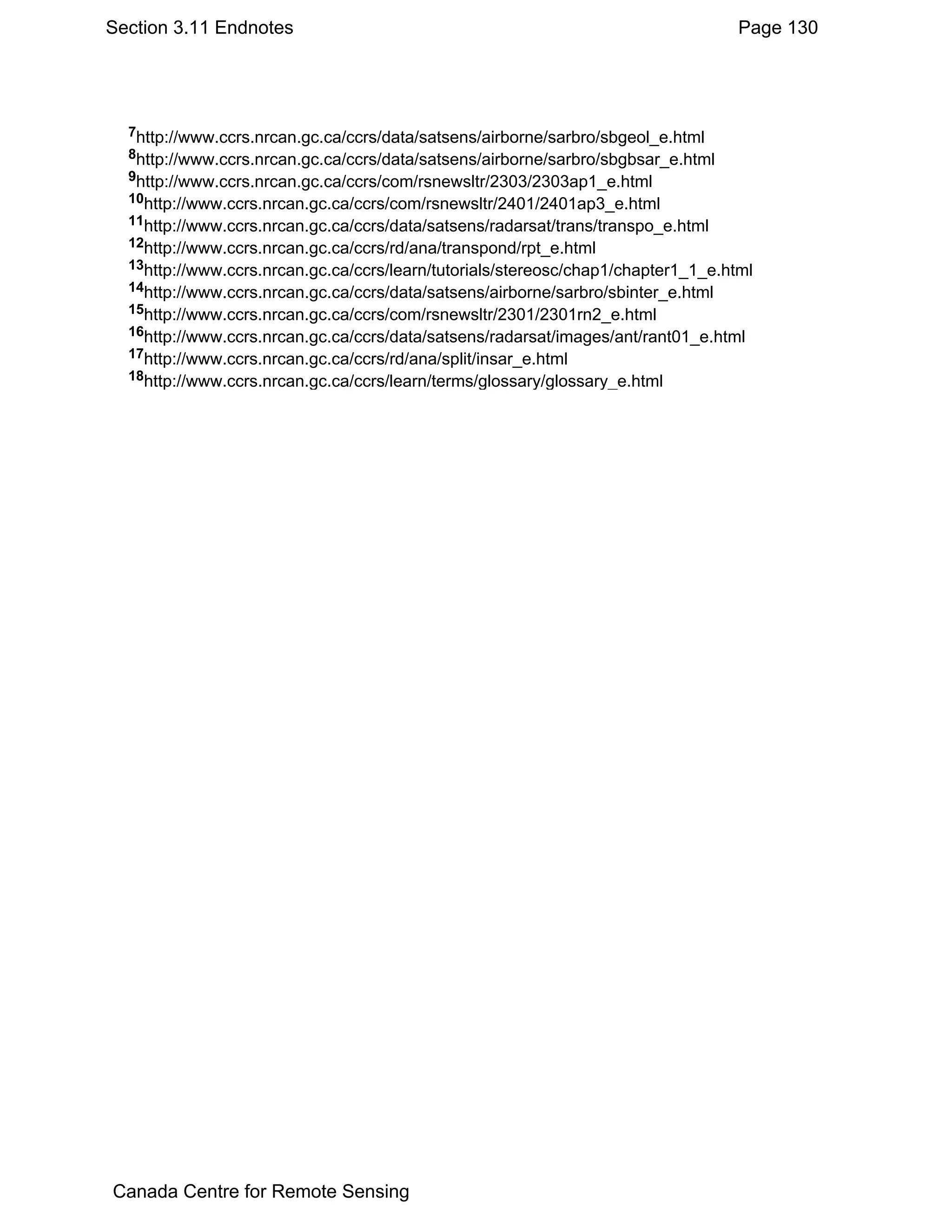 Section 3.11 Endnotes                                                              Page 130




  7http://www.ccrs.nrcan.gc.ca/ccrs/data/satsens/airborne/sarbro/sbgeol_e.html
  8http://www.ccrs.nrcan.gc.ca/ccrs/data/satsens/airborne/sarbro/sbgbsar_e.html
  9http://www.ccrs.nrcan.gc.ca/ccrs/com/rsnewsltr/2303/2303ap1_e.html
  10http://www.ccrs.nrcan.gc.ca/ccrs/com/rsnewsltr/2401/2401ap3_e.html
  11http://www.ccrs.nrcan.gc.ca/ccrs/data/satsens/radarsat/trans/transpo_e.html
  12http://www.ccrs.nrcan.gc.ca/ccrs/rd/ana/transpond/rpt_e.html
  13http://www.ccrs.nrcan.gc.ca/ccrs/learn/tutorials/stereosc/chap1/chapter1_1_e.html
  14http://www.ccrs.nrcan.gc.ca/ccrs/data/satsens/airborne/sarbro/sbinter_e.html
  15http://www.ccrs.nrcan.gc.ca/ccrs/com/rsnewsltr/2301/2301rn2_e.html
  16http://www.ccrs.nrcan.gc.ca/ccrs/data/satsens/radarsat/images/ant/rant01_e.html
  17http://www.ccrs.nrcan.gc.ca/ccrs/rd/ana/split/insar_e.html
  18http://www.ccrs.nrcan.gc.ca/ccrs/learn/terms/glossary/glossary_e.html




Canada Centre for Remote Sensing
 
