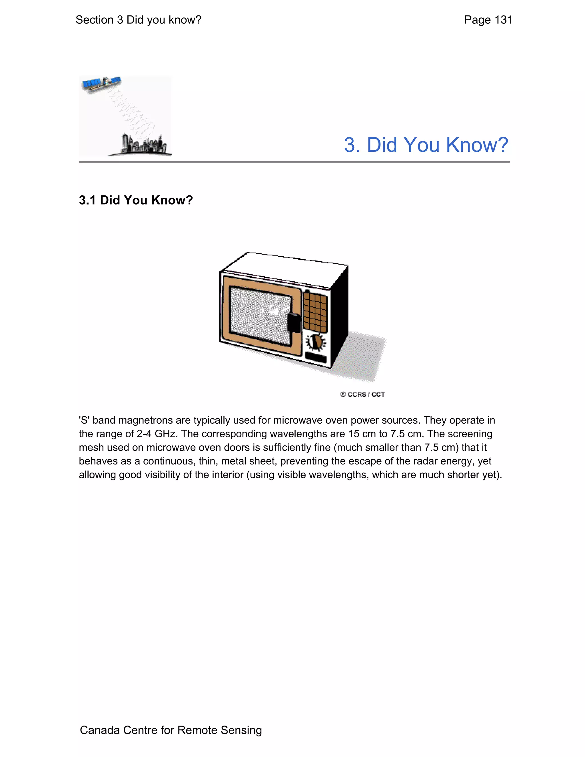 Section 3 Did you know?                                                                 Page 131




                                                            3. Did You Know?

3.1 Did You Know?




'S' band magnetrons are typically used for microwave oven power sources. They operate in
the range of 2-4 GHz. The corresponding wavelengths are 15 cm to 7.5 cm. The screening
mesh used on microwave oven doors is sufficiently fine (much smaller than 7.5 cm) that it
behaves as a continuous, thin, metal sheet, preventing the escape of the radar energy, yet
allowing good visibility of the interior (using visible wavelengths, which are much shorter yet).




Canada Centre for Remote Sensing
 