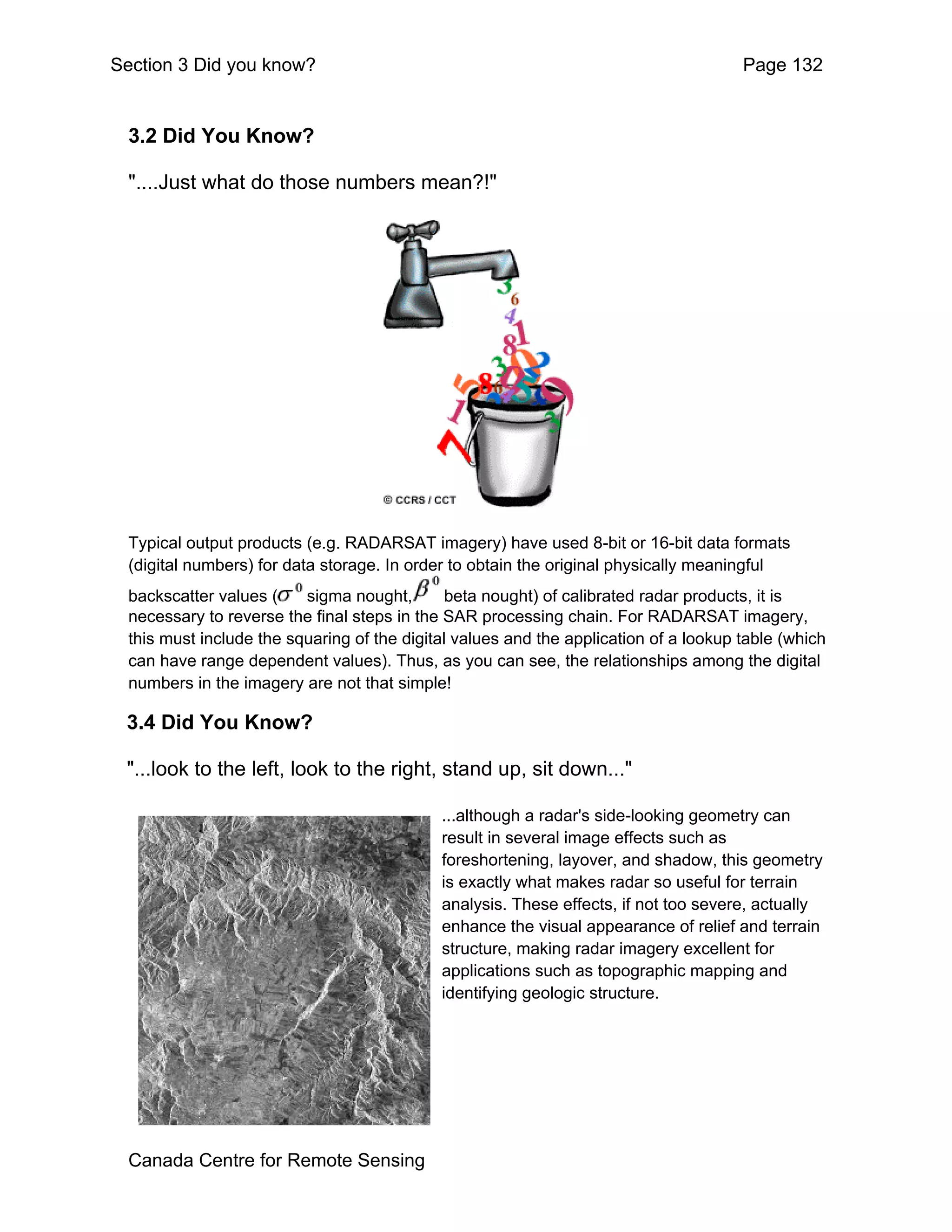 Section 3 Did you know?                                                                Page 132


  3.2 Did You Know?

  "....Just what do those numbers mean?!"




  Typical output products (e.g. RADARSAT imagery) have used 8-bit or 16-bit data formats
  (digital numbers) for data storage. In order to obtain the original physically meaningful
  backscatter values (    sigma nought,        beta nought) of calibrated radar products, it is
  necessary to reverse the final steps in the SAR processing chain. For RADARSAT imagery,
  this must include the squaring of the digital values and the application of a lookup table (which
  can have range dependent values). Thus, as you can see, the relationships among the digital
  numbers in the imagery are not that simple!

 3.4 Did You Know?

 "...look to the left, look to the right, stand up, sit down..."

                                             ...although a radar's side-looking geometry can
                                             result in several image effects such as
                                             foreshortening, layover, and shadow, this geometry
                                             is exactly what makes radar so useful for terrain
                                             analysis. These effects, if not too severe, actually
                                             enhance the visual appearance of relief and terrain
                                             structure, making radar imagery excellent for
                                             applications such as topographic mapping and
                                             identifying geologic structure.




  Canada Centre for Remote Sensing
 