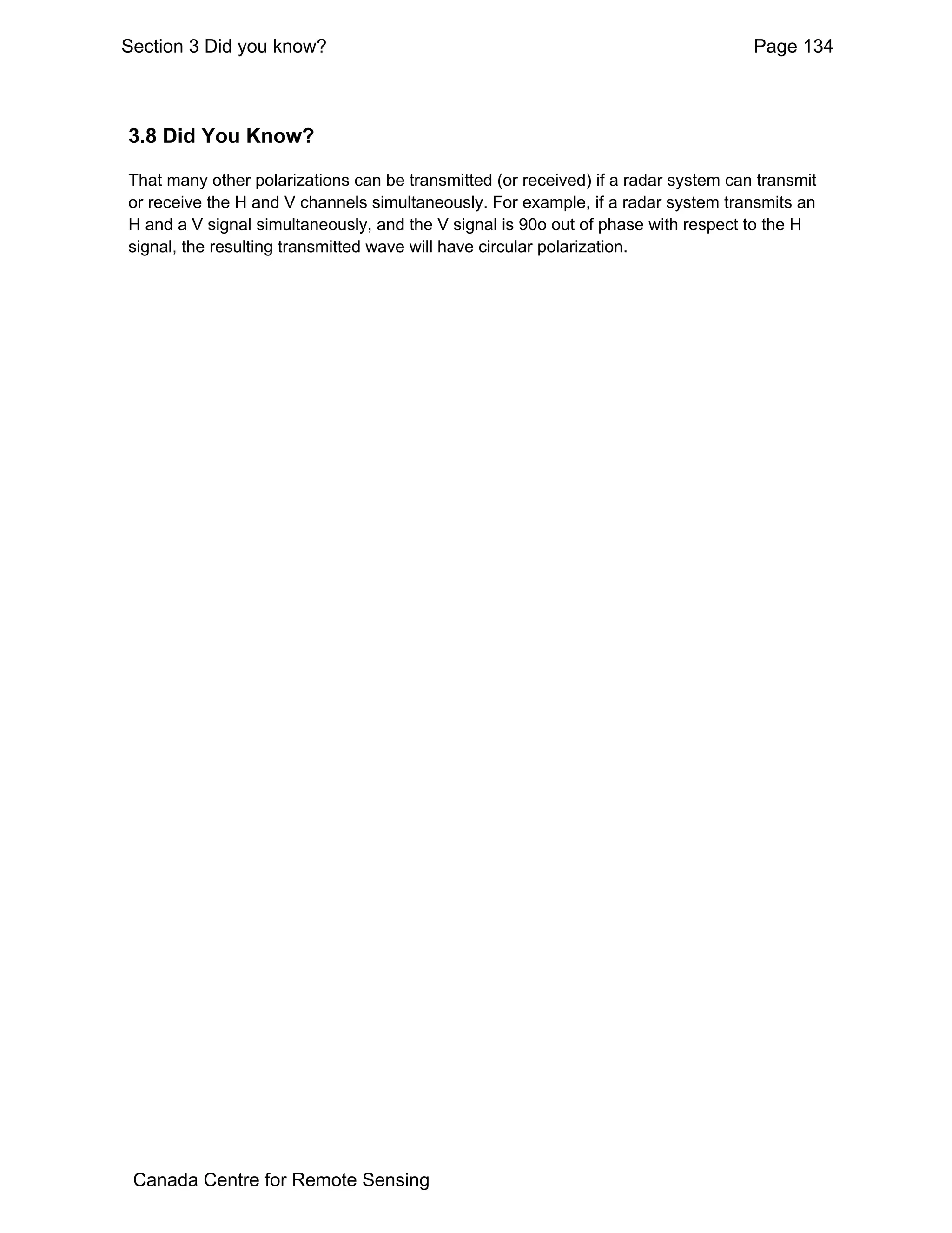 Section 3 Did you know?                                                             Page 134



3.8 Did You Know?

That many other polarizations can be transmitted (or received) if a radar system can transmit
or receive the H and V channels simultaneously. For example, if a radar system transmits an
H and a V signal simultaneously, and the V signal is 90o out of phase with respect to the H
signal, the resulting transmitted wave will have circular polarization.




 Canada Centre for Remote Sensing
 