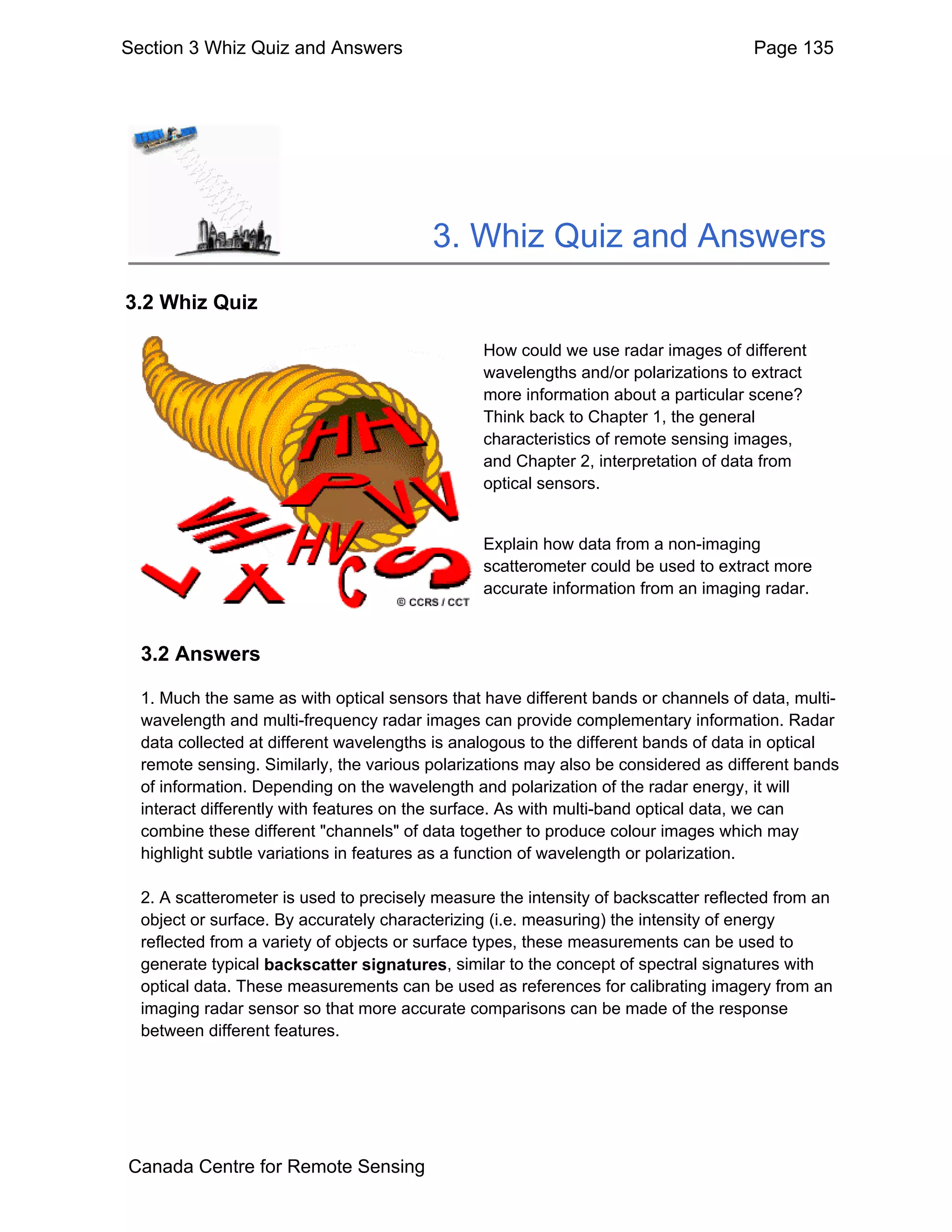 Section 3 Whiz Quiz and Answers                                                      Page 135




                                         3. Whiz Quiz and Answers
3.2 Whiz Quiz

                                                How could we use radar images of different
                                                wavelengths and/or polarizations to extract
                                                more information about a particular scene?
                                                Think back to Chapter 1, the general
                                                characteristics of remote sensing images,
                                                and Chapter 2, interpretation of data from
                                                optical sensors.


                                                Explain how data from a non-imaging
                                                scatterometer could be used to extract more
                                                accurate information from an imaging radar.


  3.2 Answers

  1. Much the same as with optical sensors that have different bands or channels of data, multi-
  wavelength and multi-frequency radar images can provide complementary information. Radar
  data collected at different wavelengths is analogous to the different bands of data in optical
  remote sensing. Similarly, the various polarizations may also be considered as different bands
  of information. Depending on the wavelength and polarization of the radar energy, it will
  interact differently with features on the surface. As with multi-band optical data, we can
  combine these different "channels" of data together to produce colour images which may
  highlight subtle variations in features as a function of wavelength or polarization.

  2. A scatterometer is used to precisely measure the intensity of backscatter reflected from an
  object or surface. By accurately characterizing (i.e. measuring) the intensity of energy
  reflected from a variety of objects or surface types, these measurements can be used to
  generate typical backscatter signatures, similar to the concept of spectral signatures with
  optical data. These measurements can be used as references for calibrating imagery from an
  imaging radar sensor so that more accurate comparisons can be made of the response
  between different features.




Canada Centre for Remote Sensing
 