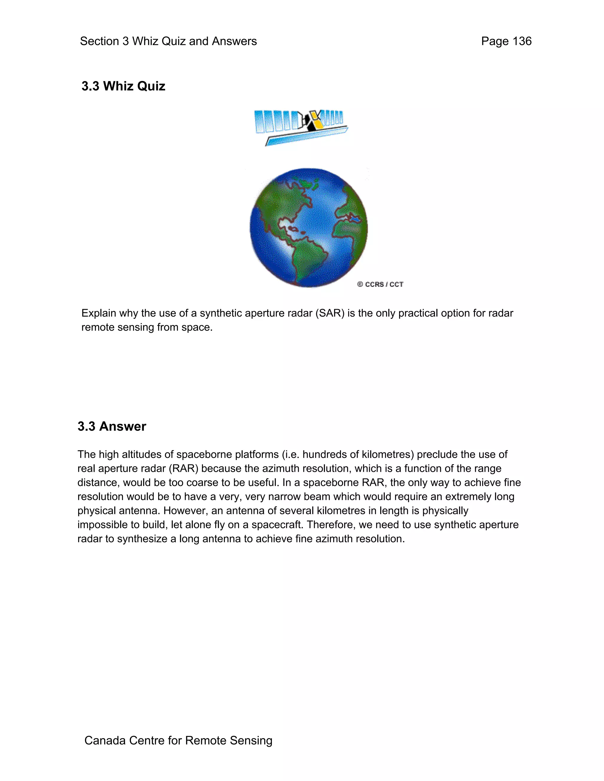 Section 3 Whiz Quiz and Answers                                                        Page 136


3.3 Whiz Quiz




Explain why the use of a synthetic aperture radar (SAR) is the only practical option for radar
remote sensing from space.




3.3 Answer

The high altitudes of spaceborne platforms (i.e. hundreds of kilometres) preclude the use of
real aperture radar (RAR) because the azimuth resolution, which is a function of the range
distance, would be too coarse to be useful. In a spaceborne RAR, the only way to achieve fine
resolution would be to have a very, very narrow beam which would require an extremely long
physical antenna. However, an antenna of several kilometres in length is physically
impossible to build, let alone fly on a spacecraft. Therefore, we need to use synthetic aperture
radar to synthesize a long antenna to achieve fine azimuth resolution.




 Canada Centre for Remote Sensing
 