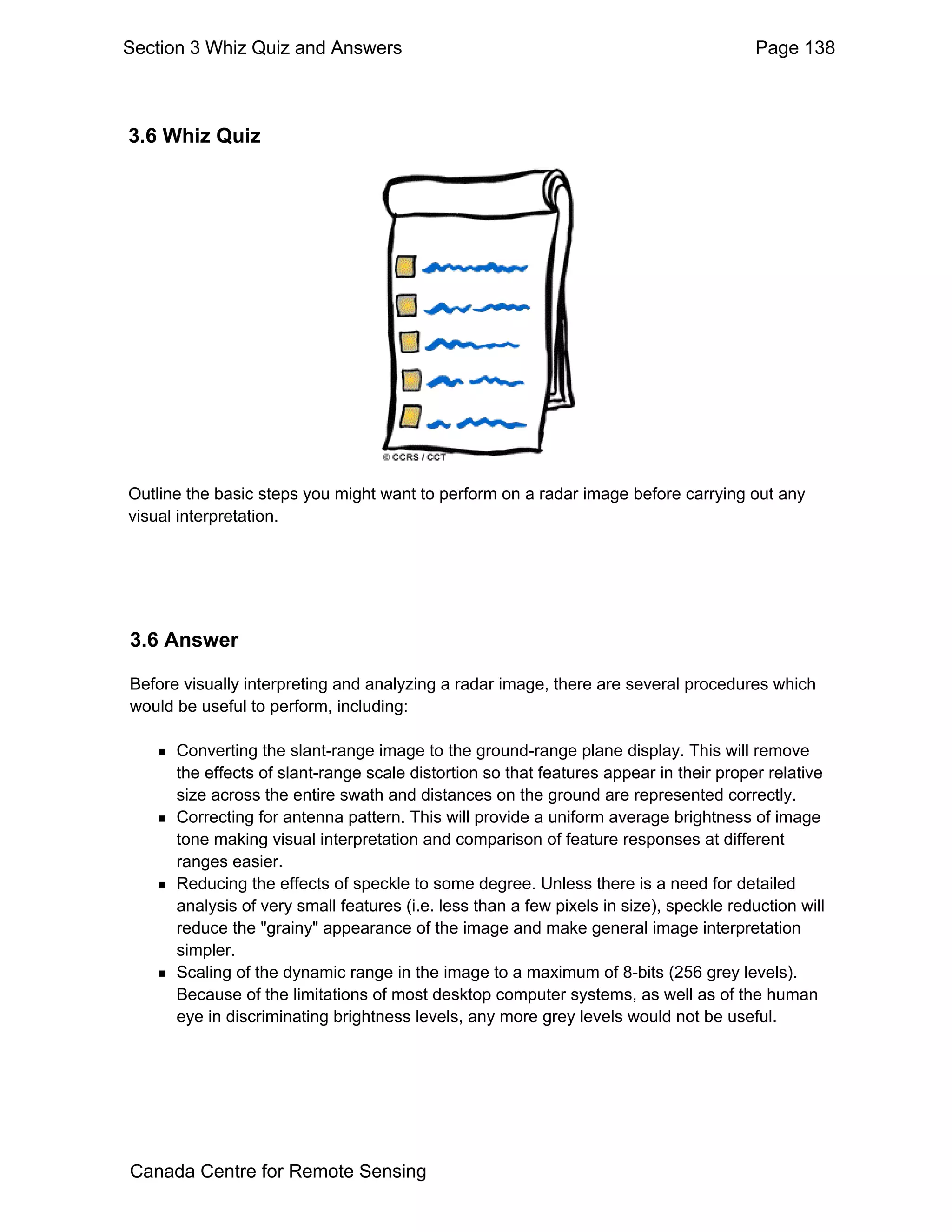 Section 3 Whiz Quiz and Answers                                                          Page 138



3.6 Whiz Quiz




Outline the basic steps you might want to perform on a radar image before carrying out any
visual interpretation.




3.6 Answer

Before visually interpreting and analyzing a radar image, there are several procedures which
would be useful to perform, including:

      Converting the slant-range image to the ground-range plane display. This will remove
      the effects of slant-range scale distortion so that features appear in their proper relative
      size across the entire swath and distances on the ground are represented correctly.
      Correcting for antenna pattern. This will provide a uniform average brightness of image
      tone making visual interpretation and comparison of feature responses at different
      ranges easier.
      Reducing the effects of speckle to some degree. Unless there is a need for detailed
      analysis of very small features (i.e. less than a few pixels in size), speckle reduction will
      reduce the "grainy" appearance of the image and make general image interpretation
      simpler.
      Scaling of the dynamic range in the image to a maximum of 8-bits (256 grey levels).
      Because of the limitations of most desktop computer systems, as well as of the human
      eye in discriminating brightness levels, any more grey levels would not be useful.




Canada Centre for Remote Sensing
 