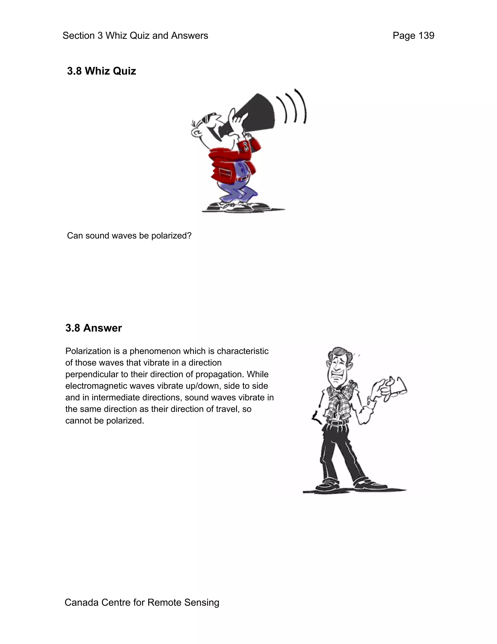 Section 3 Whiz Quiz and Answers                          Page 139


3.8 Whiz Quiz




Can sound waves be polarized?




3.8 Answer

Polarization is a phenomenon which is characteristic
of those waves that vibrate in a direction
perpendicular to their direction of propagation. While
electromagnetic waves vibrate up/down, side to side
and in intermediate directions, sound waves vibrate in
the same direction as their direction of travel, so
cannot be polarized.




Canada Centre for Remote Sensing
 