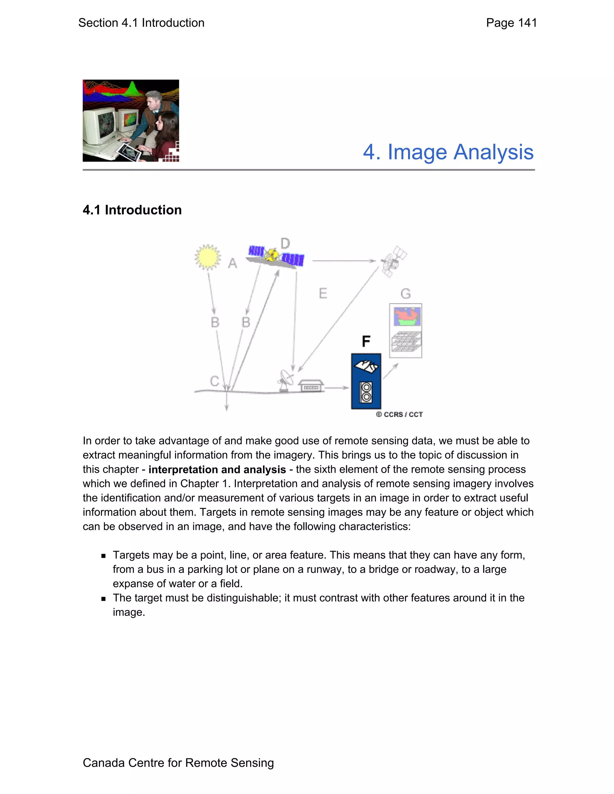 Section 4.1 Introduction                                                              Page 141




                                                            4. Image Analysis

4.1 Introduction




In order to take advantage of and make good use of remote sensing data, we must be able to
extract meaningful information from the imagery. This brings us to the topic of discussion in
this chapter - interpretation and analysis - the sixth element of the remote sensing process
which we defined in Chapter 1. Interpretation and analysis of remote sensing imagery involves
the identification and/or measurement of various targets in an image in order to extract useful
information about them. Targets in remote sensing images may be any feature or object which
can be observed in an image, and have the following characteristics:

      Targets may be a point, line, or area feature. This means that they can have any form,
      from a bus in a parking lot or plane on a runway, to a bridge or roadway, to a large
      expanse of water or a field.
      The target must be distinguishable; it must contrast with other features around it in the
      image.




Canada Centre for Remote Sensing
 