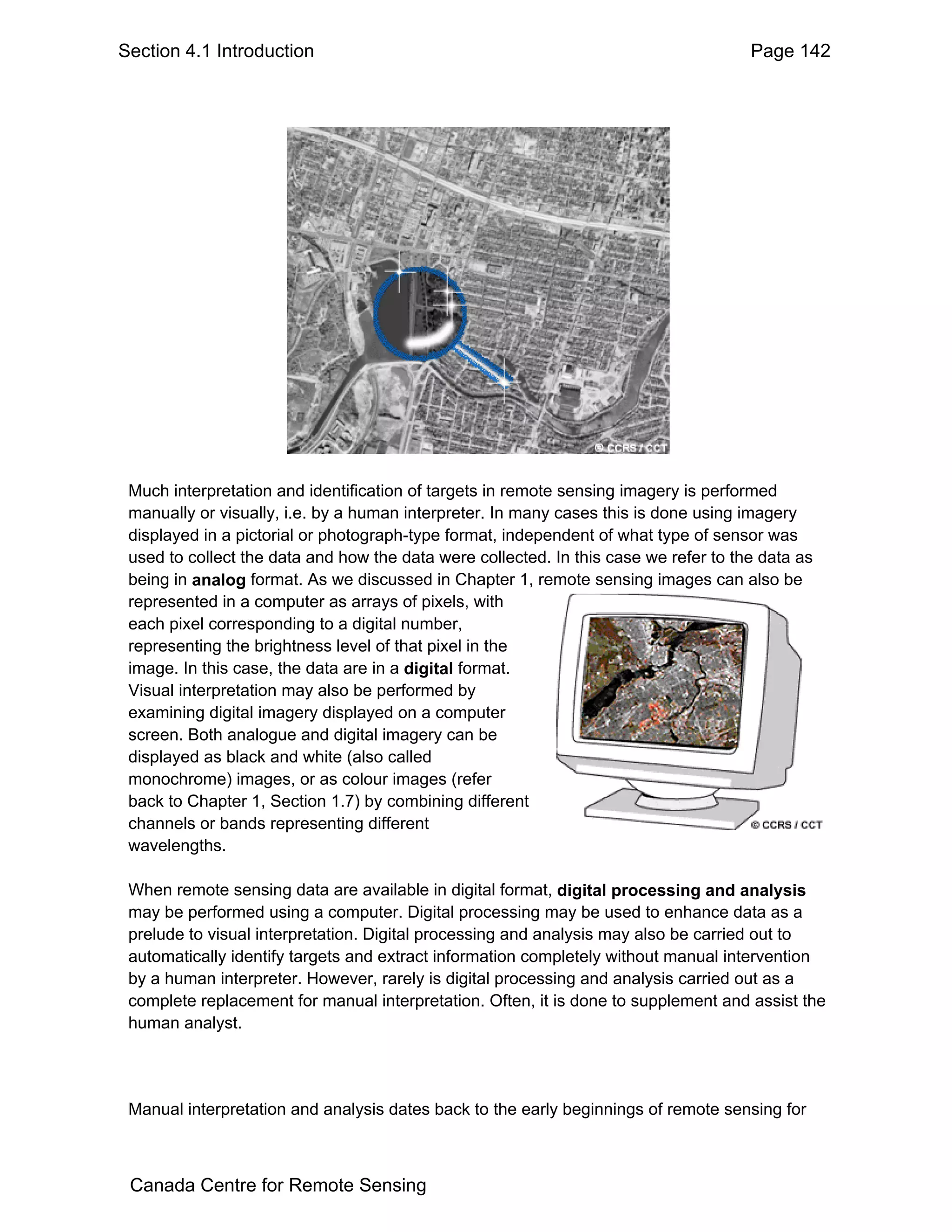 Section 4.1 Introduction                                                              Page 142




 Much interpretation and identification of targets in remote sensing imagery is performed
 manually or visually, i.e. by a human interpreter. In many cases this is done using imagery
 displayed in a pictorial or photograph-type format, independent of what type of sensor was
 used to collect the data and how the data were collected. In this case we refer to the data as
 being in analog format. As we discussed in Chapter 1, remote sensing images can also be
 represented in a computer as arrays of pixels, with
 each pixel corresponding to a digital number,
 representing the brightness level of that pixel in the
 image. In this case, the data are in a digital format.
 Visual interpretation may also be performed by
 examining digital imagery displayed on a computer
 screen. Both analogue and digital imagery can be
 displayed as black and white (also called
 monochrome) images, or as colour images (refer
 back to Chapter 1, Section 1.7) by combining different
 channels or bands representing different
 wavelengths.

 When remote sensing data are available in digital format, digital processing and analysis
 may be performed using a computer. Digital processing may be used to enhance data as a
 prelude to visual interpretation. Digital processing and analysis may also be carried out to
 automatically identify targets and extract information completely without manual intervention
 by a human interpreter. However, rarely is digital processing and analysis carried out as a
 complete replacement for manual interpretation. Often, it is done to supplement and assist the
 human analyst.




 Manual interpretation and analysis dates back to the early beginnings of remote sensing for



 Canada Centre for Remote Sensing
 