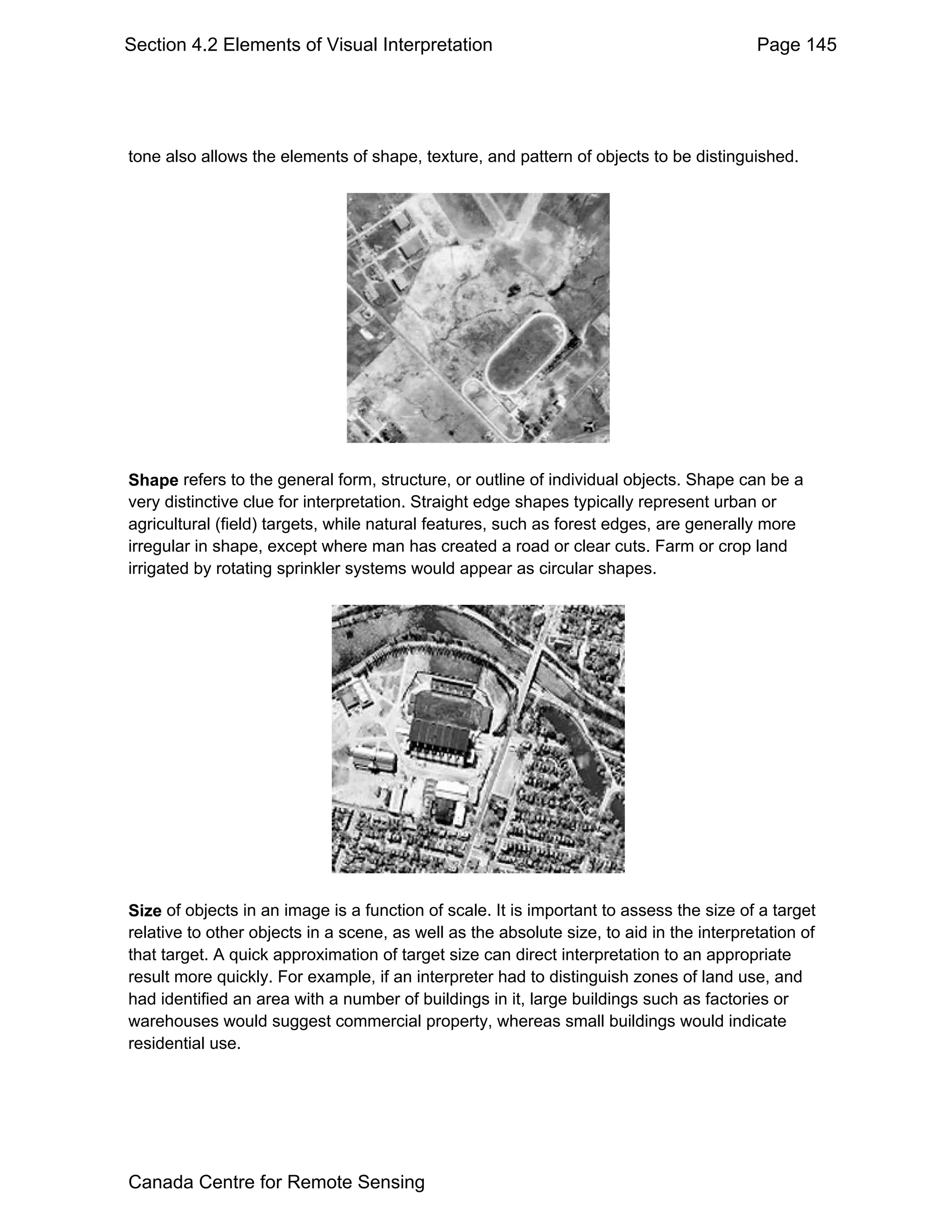 Section 4.2 Elements of Visual Interpretation                                             Page 145




tone also allows the elements of shape, texture, and pattern of objects to be distinguished.




Shape refers to the general form, structure, or outline of individual objects. Shape can be a
very distinctive clue for interpretation. Straight edge shapes typically represent urban or
agricultural (field) targets, while natural features, such as forest edges, are generally more
irregular in shape, except where man has created a road or clear cuts. Farm or crop land
irrigated by rotating sprinkler systems would appear as circular shapes.




Size of objects in an image is a function of scale. It is important to assess the size of a target
relative to other objects in a scene, as well as the absolute size, to aid in the interpretation of
that target. A quick approximation of target size can direct interpretation to an appropriate
result more quickly. For example, if an interpreter had to distinguish zones of land use, and
had identified an area with a number of buildings in it, large buildings such as factories or
warehouses would suggest commercial property, whereas small buildings would indicate
residential use.




Canada Centre for Remote Sensing
 