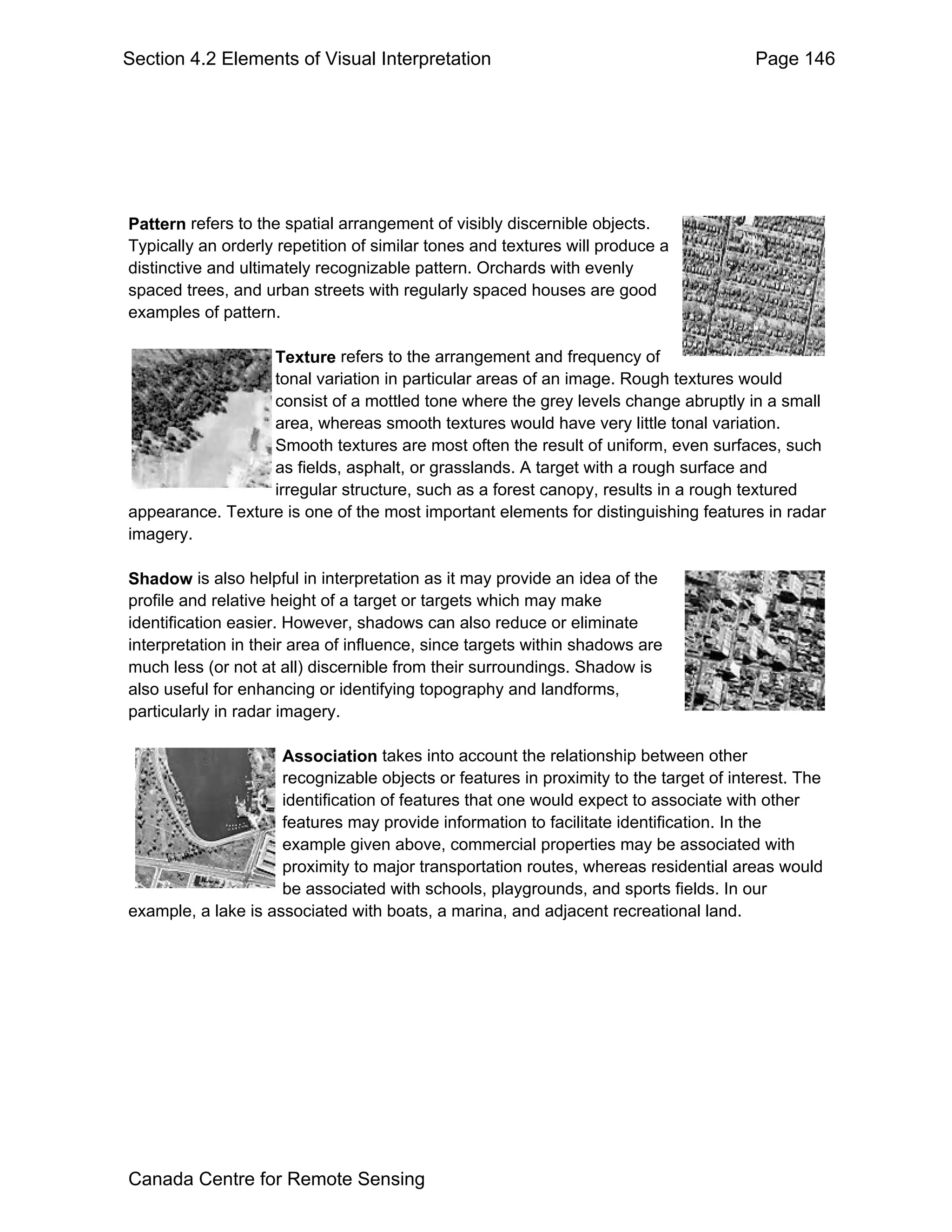 Section 4.2 Elements of Visual Interpretation                                          Page 146




Pattern refers to the spatial arrangement of visibly discernible objects.
Typically an orderly repetition of similar tones and textures will produce a
distinctive and ultimately recognizable pattern. Orchards with evenly
spaced trees, and urban streets with regularly spaced houses are good
examples of pattern.

                  Texture refers to the arrangement and frequency of
                  tonal variation in particular areas of an image. Rough textures would
                  consist of a mottled tone where the grey levels change abruptly in a small
                  area, whereas smooth textures would have very little tonal variation.
                  Smooth textures are most often the result of uniform, even surfaces, such
                  as fields, asphalt, or grasslands. A target with a rough surface and
                  irregular structure, such as a forest canopy, results in a rough textured
appearance. Texture is one of the most important elements for distinguishing features in radar
imagery.

Shadow is also helpful in interpretation as it may provide an idea of the
profile and relative height of a target or targets which may make
identification easier. However, shadows can also reduce or eliminate
interpretation in their area of influence, since targets within shadows are
much less (or not at all) discernible from their surroundings. Shadow is
also useful for enhancing or identifying topography and landforms,
particularly in radar imagery.

                     Association takes into account the relationship between other
                     recognizable objects or features in proximity to the target of interest. The
                     identification of features that one would expect to associate with other
                     features may provide information to facilitate identification. In the
                     example given above, commercial properties may be associated with
                     proximity to major transportation routes, whereas residential areas would
                     be associated with schools, playgrounds, and sports fields. In our
example, a lake is associated with boats, a marina, and adjacent recreational land.




Canada Centre for Remote Sensing
 