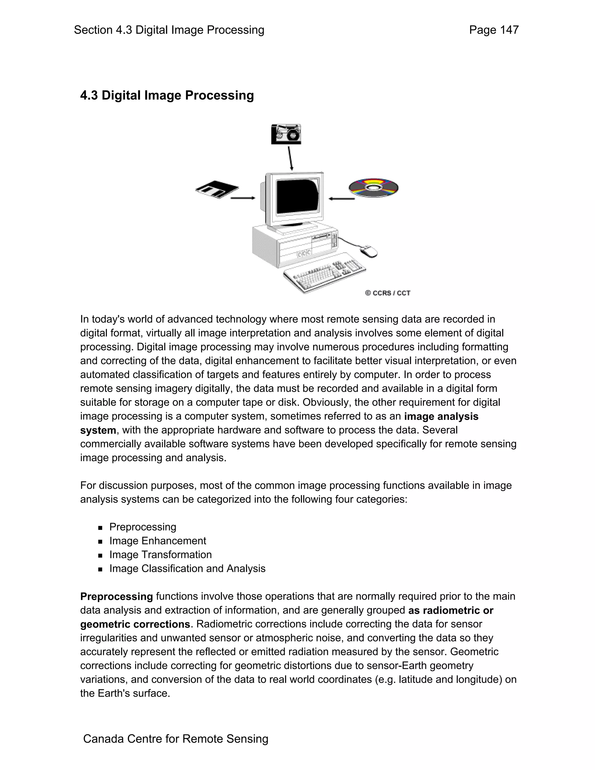 Section 4.3 Digital Image Processing                                                     Page 147




 4.3 Digital Image Processing




 In today's world of advanced technology where most remote sensing data are recorded in
 digital format, virtually all image interpretation and analysis involves some element of digital
 processing. Digital image processing may involve numerous procedures including formatting
 and correcting of the data, digital enhancement to facilitate better visual interpretation, or even
 automated classification of targets and features entirely by computer. In order to process
 remote sensing imagery digitally, the data must be recorded and available in a digital form
 suitable for storage on a computer tape or disk. Obviously, the other requirement for digital
 image processing is a computer system, sometimes referred to as an image analysis
 system, with the appropriate hardware and software to process the data. Several
 commercially available software systems have been developed specifically for remote sensing
 image processing and analysis.

 For discussion purposes, most of the common image processing functions available in image
 analysis systems can be categorized into the following four categories:

       Preprocessing
       Image Enhancement
       Image Transformation
       Image Classification and Analysis

 Preprocessing functions involve those operations that are normally required prior to the main
 data analysis and extraction of information, and are generally grouped as radiometric or
 geometric corrections. Radiometric corrections include correcting the data for sensor
 irregularities and unwanted sensor or atmospheric noise, and converting the data so they
 accurately represent the reflected or emitted radiation measured by the sensor. Geometric
 corrections include correcting for geometric distortions due to sensor-Earth geometry
 variations, and conversion of the data to real world coordinates (e.g. latitude and longitude) on
 the Earth's surface.



 Canada Centre for Remote Sensing
 