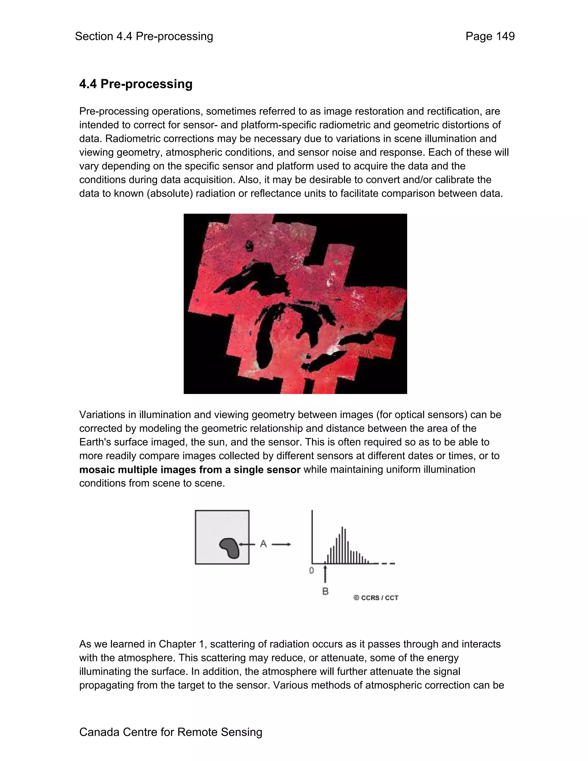 Section 4.4 Pre-processing                                                           Page 149



4.4 Pre-processing

Pre-processing operations, sometimes referred to as image restoration and rectification, are
intended to correct for sensor- and platform-specific radiometric and geometric distortions of
data. Radiometric corrections may be necessary due to variations in scene illumination and
viewing geometry, atmospheric conditions, and sensor noise and response. Each of these will
vary depending on the specific sensor and platform used to acquire the data and the
conditions during data acquisition. Also, it may be desirable to convert and/or calibrate the
data to known (absolute) radiation or reflectance units to facilitate comparison between data.




Variations in illumination and viewing geometry between images (for optical sensors) can be
corrected by modeling the geometric relationship and distance between the area of the
Earth's surface imaged, the sun, and the sensor. This is often required so as to be able to
more readily compare images collected by different sensors at different dates or times, or to
mosaic multiple images from a single sensor while maintaining uniform illumination
conditions from scene to scene.




As we learned in Chapter 1, scattering of radiation occurs as it passes through and interacts
with the atmosphere. This scattering may reduce, or attenuate, some of the energy
illuminating the surface. In addition, the atmosphere will further attenuate the signal
propagating from the target to the sensor. Various methods of atmospheric correction can be



Canada Centre for Remote Sensing
 