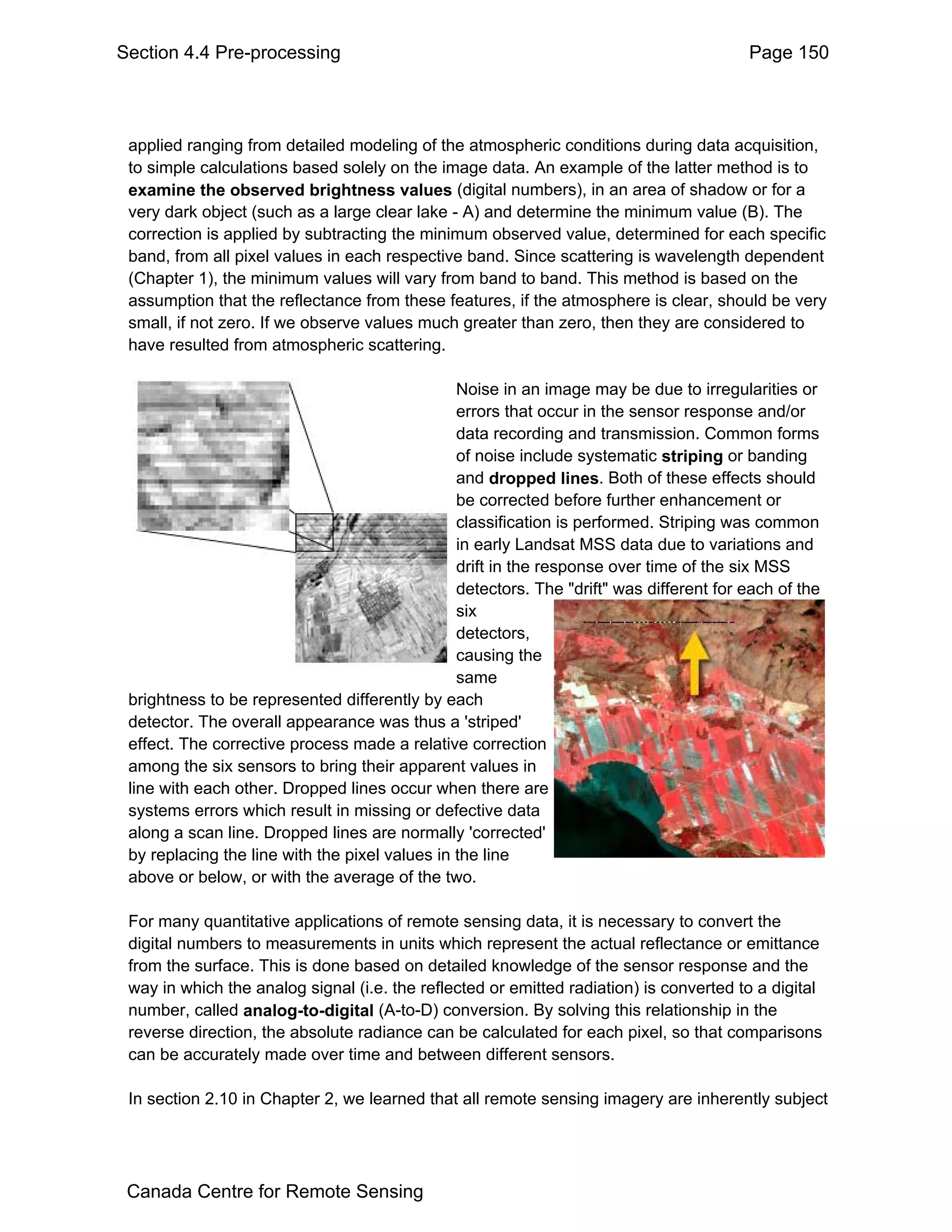 Section 4.4 Pre-processing                                                               Page 150



 applied ranging from detailed modeling of the atmospheric conditions during data acquisition,
 to simple calculations based solely on the image data. An example of the latter method is to
 examine the observed brightness values (digital numbers), in an area of shadow or for a
 very dark object (such as a large clear lake - A) and determine the minimum value (B). The
 correction is applied by subtracting the minimum observed value, determined for each specific
 band, from all pixel values in each respective band. Since scattering is wavelength dependent
 (Chapter 1), the minimum values will vary from band to band. This method is based on the
 assumption that the reflectance from these features, if the atmosphere is clear, should be very
 small, if not zero. If we observe values much greater than zero, then they are considered to
 have resulted from atmospheric scattering.

                                                Noise in an image may be due to irregularities or
                                                errors that occur in the sensor response and/or
                                                data recording and transmission. Common forms
                                                of noise include systematic striping or banding
                                                and dropped lines. Both of these effects should
                                                be corrected before further enhancement or
                                                classification is performed. Striping was common
                                                in early Landsat MSS data due to variations and
                                                drift in the response over time of the six MSS
                                                detectors. The "drift" was different for each of the
                                                six
                                                detectors,
                                                causing the
                                                same
 brightness to be represented differently by each
 detector. The overall appearance was thus a 'striped'
 effect. The corrective process made a relative correction
 among the six sensors to bring their apparent values in
 line with each other. Dropped lines occur when there are
 systems errors which result in missing or defective data
 along a scan line. Dropped lines are normally 'corrected'
 by replacing the line with the pixel values in the line
 above or below, or with the average of the two.

 For many quantitative applications of remote sensing data, it is necessary to convert the
 digital numbers to measurements in units which represent the actual reflectance or emittance
 from the surface. This is done based on detailed knowledge of the sensor response and the
 way in which the analog signal (i.e. the reflected or emitted radiation) is converted to a digital
 number, called analog-to-digital (A-to-D) conversion. By solving this relationship in the
 reverse direction, the absolute radiance can be calculated for each pixel, so that comparisons
 can be accurately made over time and between different sensors.

 In section 2.10 in Chapter 2, we learned that all remote sensing imagery are inherently subject




 Canada Centre for Remote Sensing
 