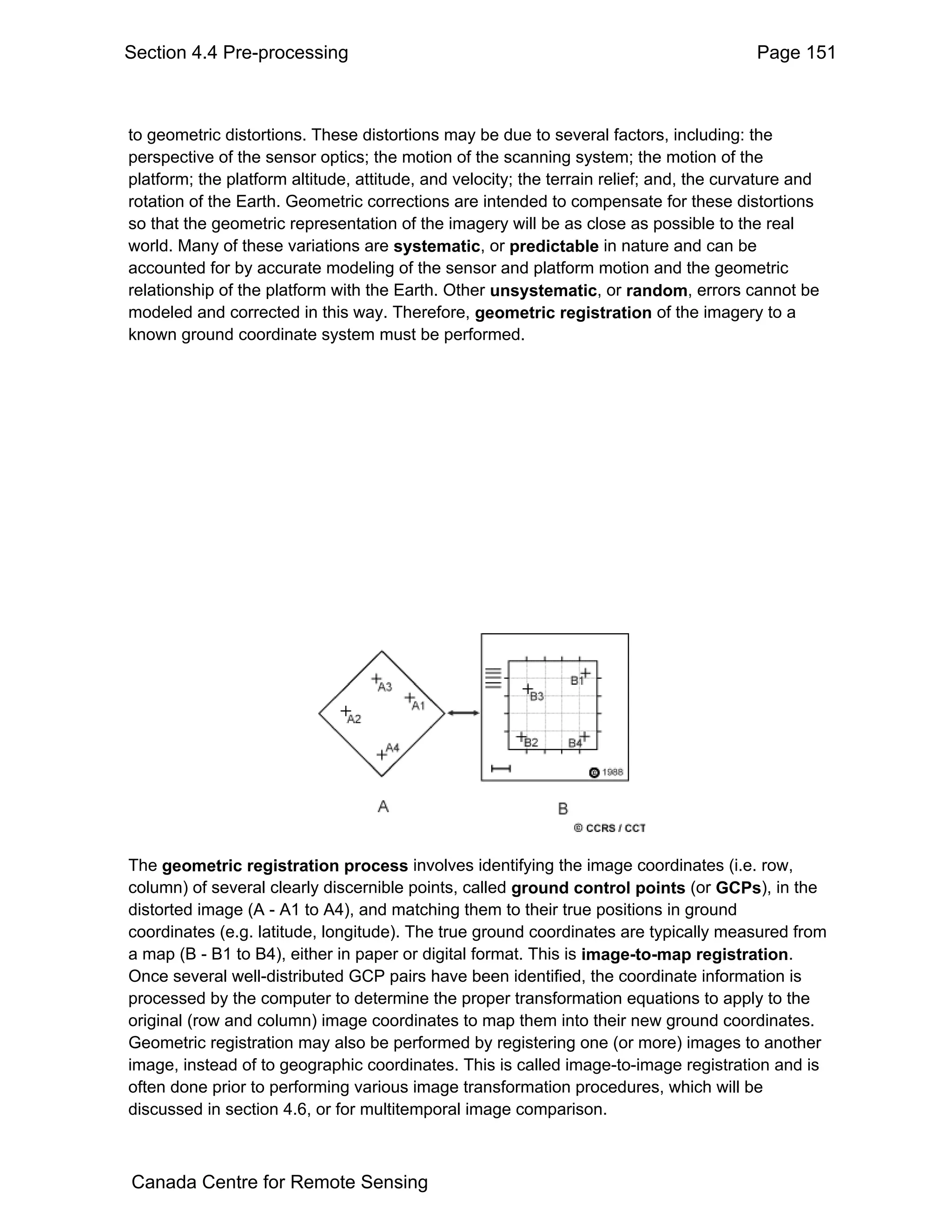 Section 4.4 Pre-processing                                                                Page 151



to geometric distortions. These distortions may be due to several factors, including: the
perspective of the sensor optics; the motion of the scanning system; the motion of the
platform; the platform altitude, attitude, and velocity; the terrain relief; and, the curvature and
rotation of the Earth. Geometric corrections are intended to compensate for these distortions
so that the geometric representation of the imagery will be as close as possible to the real
world. Many of these variations are systematic, or predictable in nature and can be
accounted for by accurate modeling of the sensor and platform motion and the geometric
relationship of the platform with the Earth. Other unsystematic, or random, errors cannot be
modeled and corrected in this way. Therefore, geometric registration of the imagery to a
known ground coordinate system must be performed.




The geometric registration process involves identifying the image coordinates (i.e. row,
column) of several clearly discernible points, called ground control points (or GCPs), in the
distorted image (A - A1 to A4), and matching them to their true positions in ground
coordinates (e.g. latitude, longitude). The true ground coordinates are typically measured from
a map (B - B1 to B4), either in paper or digital format. This is image-to-map registration.
Once several well-distributed GCP pairs have been identified, the coordinate information is
processed by the computer to determine the proper transformation equations to apply to the
original (row and column) image coordinates to map them into their new ground coordinates.
Geometric registration may also be performed by registering one (or more) images to another
image, instead of to geographic coordinates. This is called image-to-image registration and is
often done prior to performing various image transformation procedures, which will be
discussed in section 4.6, or for multitemporal image comparison.



Canada Centre for Remote Sensing
 