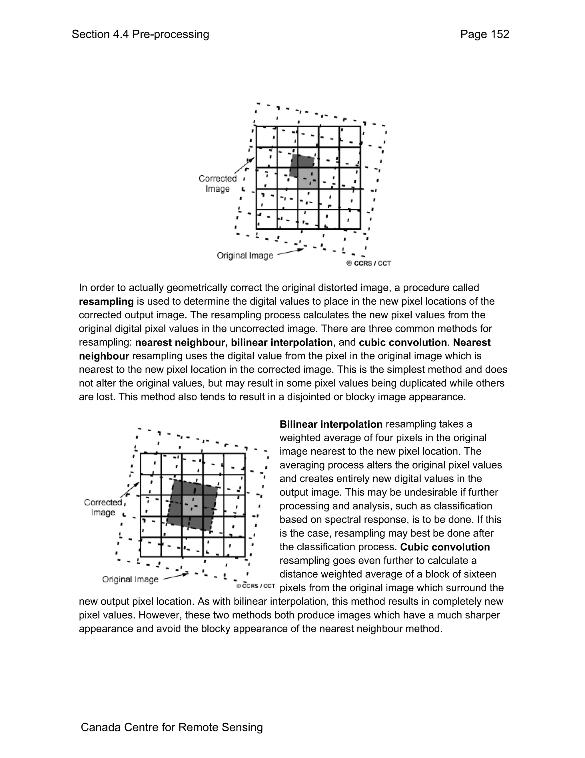 Section 4.4 Pre-processing                                                              Page 152




 In order to actually geometrically correct the original distorted image, a procedure called
 resampling is used to determine the digital values to place in the new pixel locations of the
 corrected output image. The resampling process calculates the new pixel values from the
 original digital pixel values in the uncorrected image. There are three common methods for
 resampling: nearest neighbour, bilinear interpolation, and cubic convolution. Nearest
 neighbour resampling uses the digital value from the pixel in the original image which is
 nearest to the new pixel location in the corrected image. This is the simplest method and does
 not alter the original values, but may result in some pixel values being duplicated while others
 are lost. This method also tends to result in a disjointed or blocky image appearance.

                                                Bilinear interpolation resampling takes a
                                                weighted average of four pixels in the original
                                                image nearest to the new pixel location. The
                                                averaging process alters the original pixel values
                                                and creates entirely new digital values in the
                                                output image. This may be undesirable if further
                                                processing and analysis, such as classification
                                                based on spectral response, is to be done. If this
                                                is the case, resampling may best be done after
                                                the classification process. Cubic convolution
                                                resampling goes even further to calculate a
                                                distance weighted average of a block of sixteen
                                                pixels from the original image which surround the
 new output pixel location. As with bilinear interpolation, this method results in completely new
 pixel values. However, these two methods both produce images which have a much sharper
 appearance and avoid the blocky appearance of the nearest neighbour method.




 Canada Centre for Remote Sensing
 