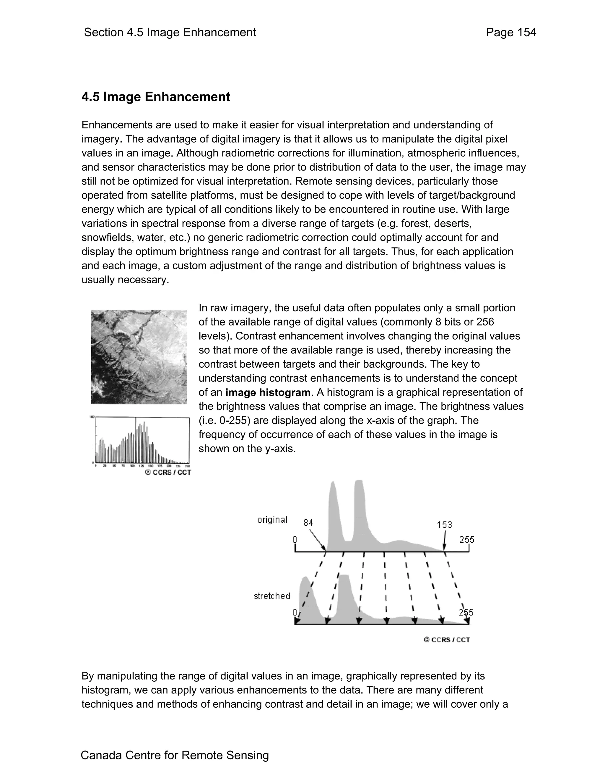 Section 4.5 Image Enhancement                                                         Page 154




4.5 Image Enhancement

Enhancements are used to make it easier for visual interpretation and understanding of
imagery. The advantage of digital imagery is that it allows us to manipulate the digital pixel
values in an image. Although radiometric corrections for illumination, atmospheric influences,
and sensor characteristics may be done prior to distribution of data to the user, the image may
still not be optimized for visual interpretation. Remote sensing devices, particularly those
operated from satellite platforms, must be designed to cope with levels of target/background
energy which are typical of all conditions likely to be encountered in routine use. With large
variations in spectral response from a diverse range of targets (e.g. forest, deserts,
snowfields, water, etc.) no generic radiometric correction could optimally account for and
display the optimum brightness range and contrast for all targets. Thus, for each application
and each image, a custom adjustment of the range and distribution of brightness values is
usually necessary.

                         In raw imagery, the useful data often populates only a small portion
                         of the available range of digital values (commonly 8 bits or 256
                         levels). Contrast enhancement involves changing the original values
                         so that more of the available range is used, thereby increasing the
                         contrast between targets and their backgrounds. The key to
                         understanding contrast enhancements is to understand the concept
                         of an image histogram. A histogram is a graphical representation of
                         the brightness values that comprise an image. The brightness values
                         (i.e. 0-255) are displayed along the x-axis of the graph. The
                         frequency of occurrence of each of these values in the image is
                         shown on the y-axis.




By manipulating the range of digital values in an image, graphically represented by its
histogram, we can apply various enhancements to the data. There are many different
techniques and methods of enhancing contrast and detail in an image; we will cover only a



Canada Centre for Remote Sensing
 