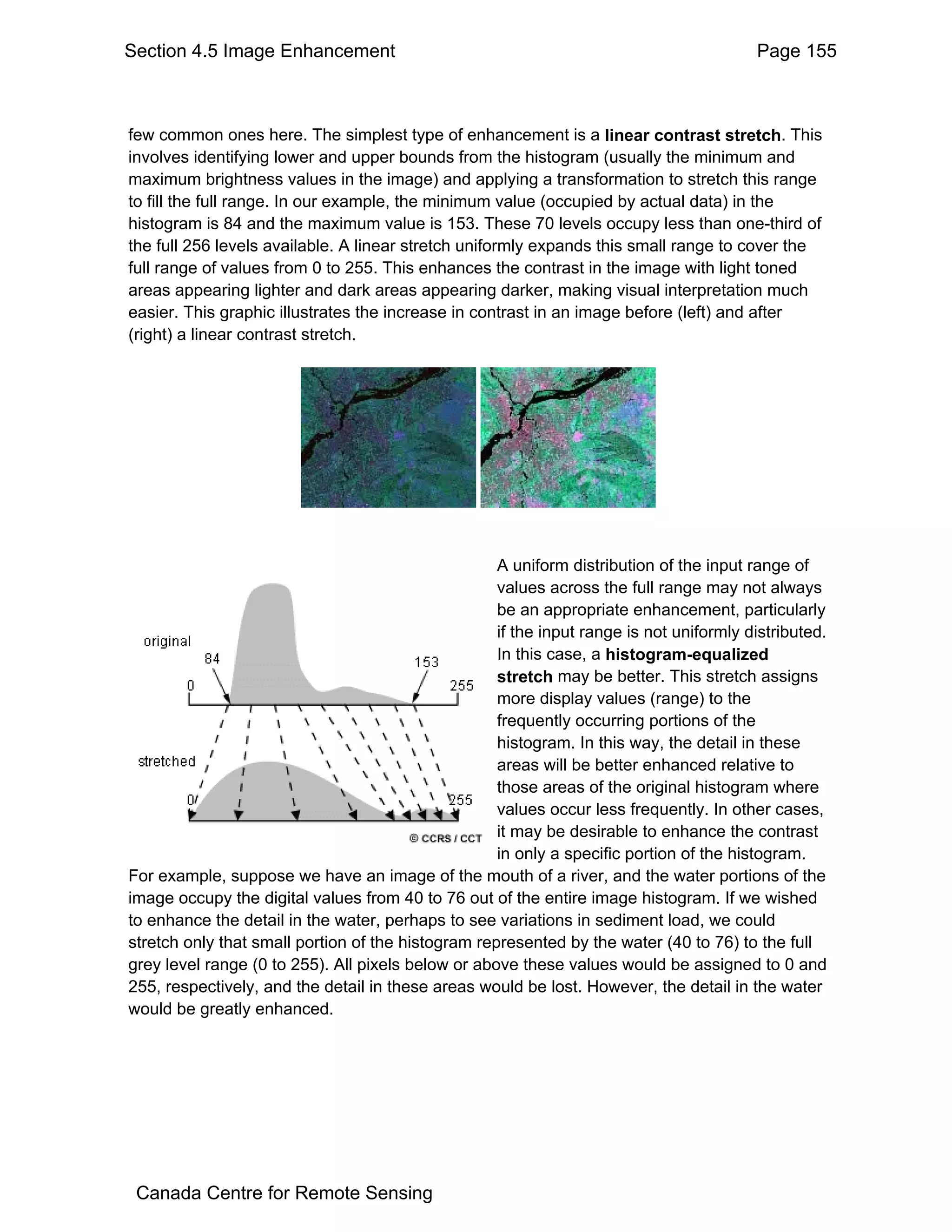 Section 4.5 Image Enhancement                                                            Page 155



few common ones here. The simplest type of enhancement is a linear contrast stretch. This
involves identifying lower and upper bounds from the histogram (usually the minimum and
maximum brightness values in the image) and applying a transformation to stretch this range
to fill the full range. In our example, the minimum value (occupied by actual data) in the
histogram is 84 and the maximum value is 153. These 70 levels occupy less than one-third of
the full 256 levels available. A linear stretch uniformly expands this small range to cover the
full range of values from 0 to 255. This enhances the contrast in the image with light toned
areas appearing lighter and dark areas appearing darker, making visual interpretation much
easier. This graphic illustrates the increase in contrast in an image before (left) and after
(right) a linear contrast stretch.




                                                    A uniform distribution of the input range of
                                                    values across the full range may not always
                                                    be an appropriate enhancement, particularly
                                                    if the input range is not uniformly distributed.
                                                    In this case, a histogram-equalized
                                                    stretch may be better. This stretch assigns
                                                    more display values (range) to the
                                                    frequently occurring portions of the
                                                    histogram. In this way, the detail in these
                                                    areas will be better enhanced relative to
                                                    those areas of the original histogram where
                                                    values occur less frequently. In other cases,
                                                    it may be desirable to enhance the contrast
                                                    in only a specific portion of the histogram.
For example, suppose we have an image of the mouth of a river, and the water portions of the
image occupy the digital values from 40 to 76 out of the entire image histogram. If we wished
to enhance the detail in the water, perhaps to see variations in sediment load, we could
stretch only that small portion of the histogram represented by the water (40 to 76) to the full
grey level range (0 to 255). All pixels below or above these values would be assigned to 0 and
255, respectively, and the detail in these areas would be lost. However, the detail in the water
would be greatly enhanced.




 Canada Centre for Remote Sensing
 