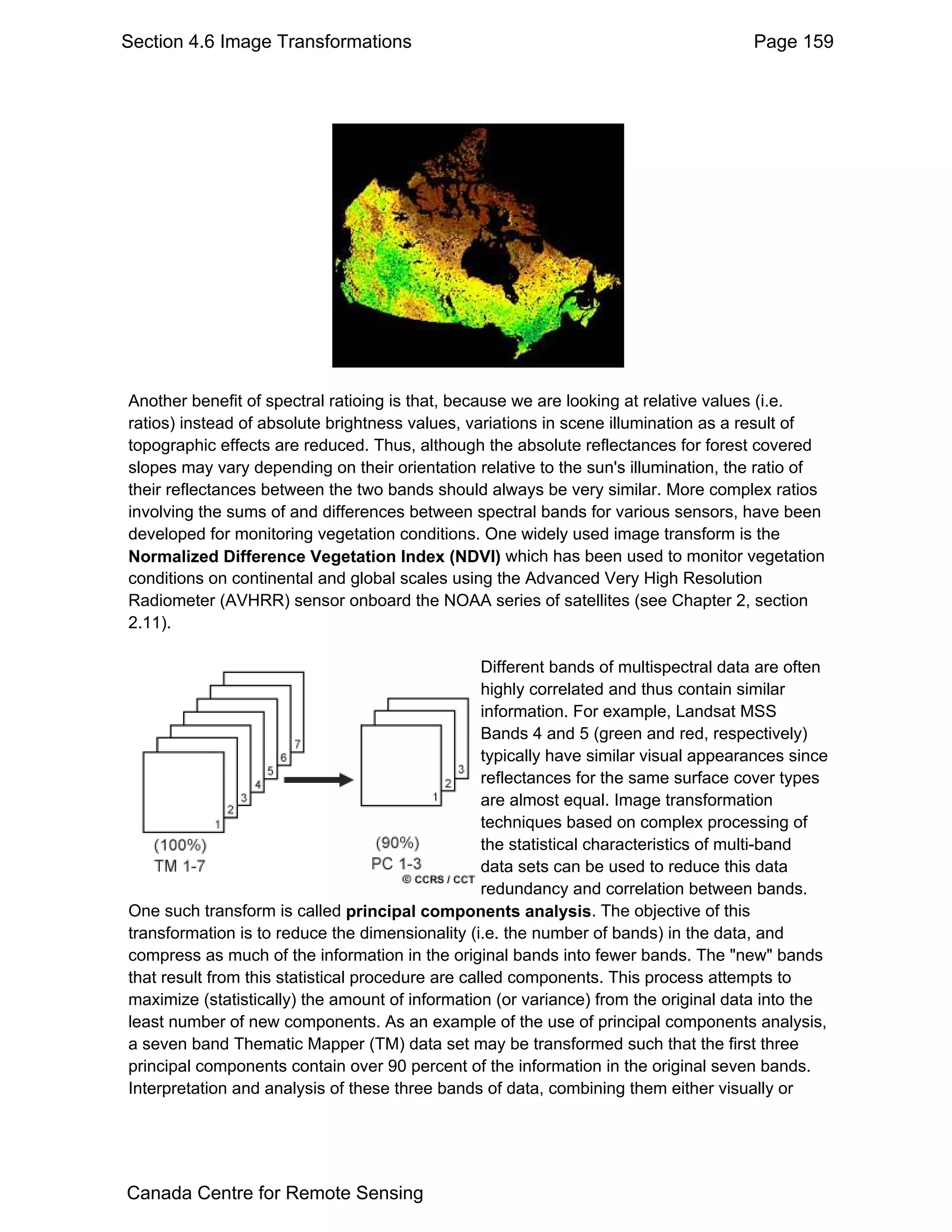 Section 4.6 Image Transformations                                                      Page 159




Another benefit of spectral ratioing is that, because we are looking at relative values (i.e.
ratios) instead of absolute brightness values, variations in scene illumination as a result of
topographic effects are reduced. Thus, although the absolute reflectances for forest covered
slopes may vary depending on their orientation relative to the sun's illumination, the ratio of
their reflectances between the two bands should always be very similar. More complex ratios
involving the sums of and differences between spectral bands for various sensors, have been
developed for monitoring vegetation conditions. One widely used image transform is the
Normalized Difference Vegetation Index (NDVI) which has been used to monitor vegetation
conditions on continental and global scales using the Advanced Very High Resolution
Radiometer (AVHRR) sensor onboard the NOAA series of satellites (see Chapter 2, section
2.11).

                                                   Different bands of multispectral data are often
                                                   highly correlated and thus contain similar
                                                   information. For example, Landsat MSS
                                                   Bands 4 and 5 (green and red, respectively)
                                                   typically have similar visual appearances since
                                                   reflectances for the same surface cover types
                                                   are almost equal. Image transformation
                                                   techniques based on complex processing of
                                                   the statistical characteristics of multi-band
                                                   data sets can be used to reduce this data
                                                   redundancy and correlation between bands.
One such transform is called principal components analysis. The objective of this
transformation is to reduce the dimensionality (i.e. the number of bands) in the data, and
compress as much of the information in the original bands into fewer bands. The "new" bands
that result from this statistical procedure are called components. This process attempts to
maximize (statistically) the amount of information (or variance) from the original data into the
least number of new components. As an example of the use of principal components analysis,
a seven band Thematic Mapper (TM) data set may be transformed such that the first three
principal components contain over 90 percent of the information in the original seven bands.
Interpretation and analysis of these three bands of data, combining them either visually or




Canada Centre for Remote Sensing
 