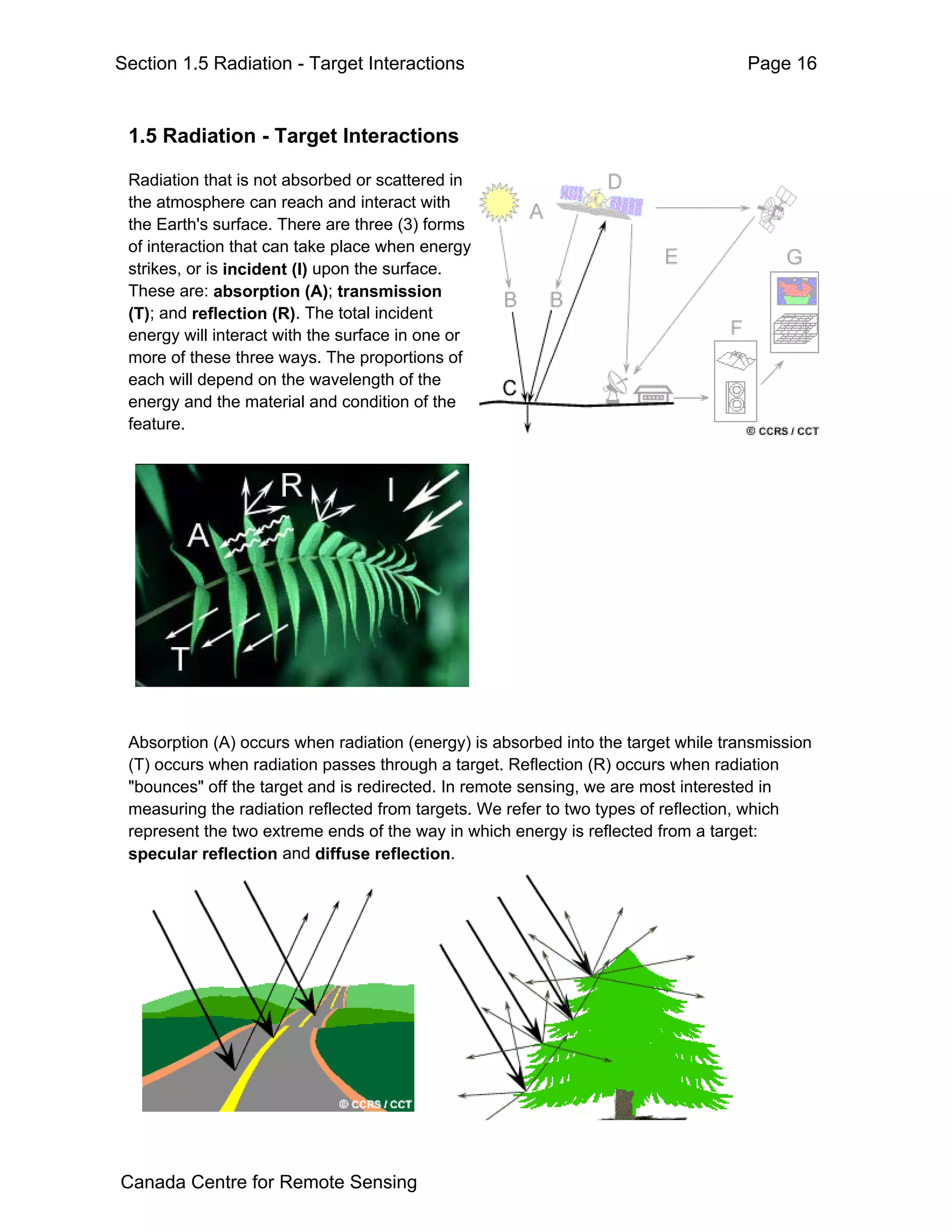 Section 1.5 Radiation - Target Interactions                                         Page 16


 1.5 Radiation - Target Interactions

 Radiation that is not absorbed or scattered in
 the atmosphere can reach and interact with
 the Earth's surface. There are three (3) forms
 of interaction that can take place when energy
 strikes, or is incident (I) upon the surface.
 These are: absorption (A); transmission
 (T); and reflection (R). The total incident
 energy will interact with the surface in one or
 more of these three ways. The proportions of
 each will depend on the wavelength of the
 energy and the material and condition of the
 feature.




 Absorption (A) occurs when radiation (energy) is absorbed into the target while transmission
 (T) occurs when radiation passes through a target. Reflection (R) occurs when radiation
 "bounces" off the target and is redirected. In remote sensing, we are most interested in
 measuring the radiation reflected from targets. We refer to two types of reflection, which
 represent the two extreme ends of the way in which energy is reflected from a target:
 specular reflection and diffuse reflection.




Canada Centre for Remote Sensing
 