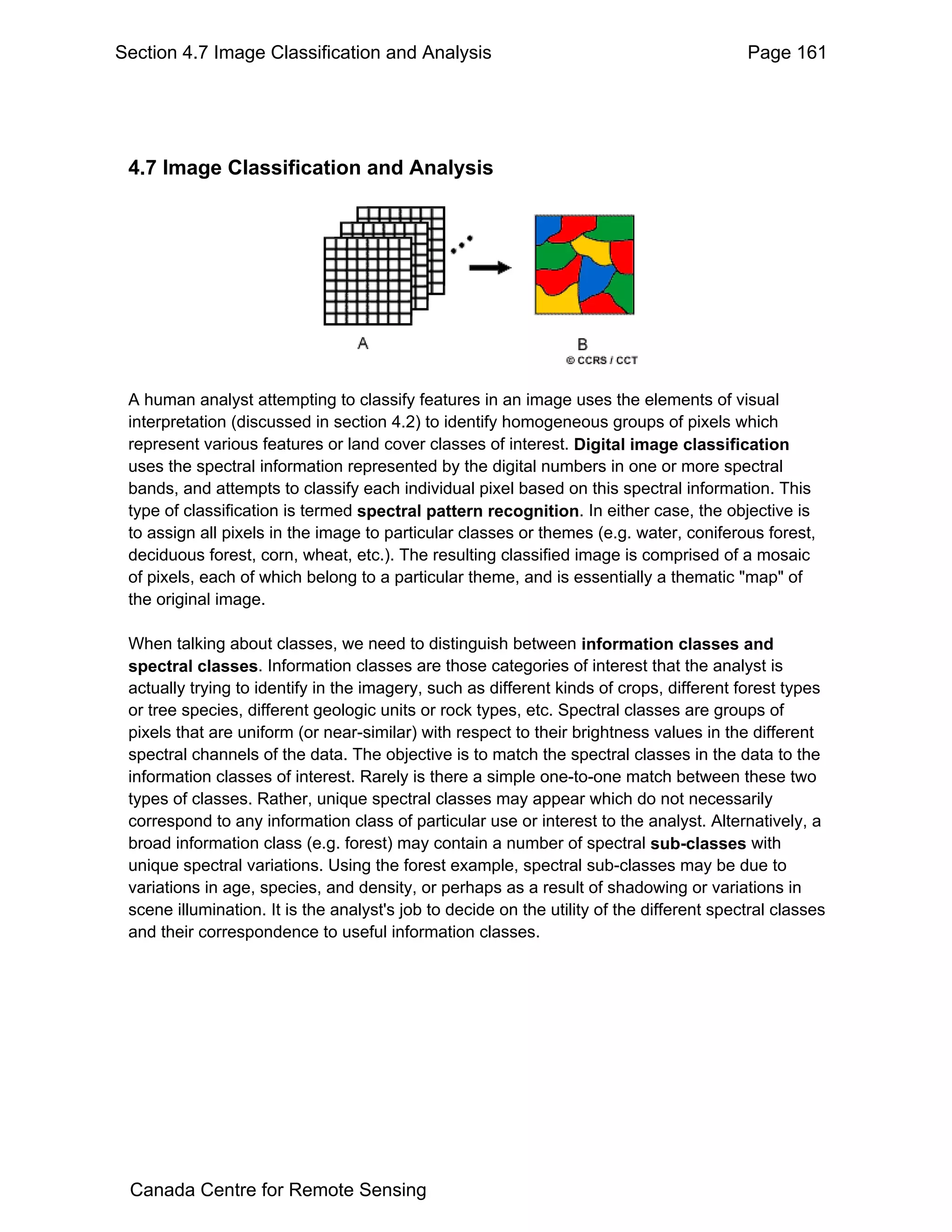 Section 4.7 Image Classification and Analysis                                              Page 161




 4.7 Image Classification and Analysis




 A human analyst attempting to classify features in an image uses the elements of visual
 interpretation (discussed in section 4.2) to identify homogeneous groups of pixels which
 represent various features or land cover classes of interest. Digital image classification
 uses the spectral information represented by the digital numbers in one or more spectral
 bands, and attempts to classify each individual pixel based on this spectral information. This
 type of classification is termed spectral pattern recognition. In either case, the objective is
 to assign all pixels in the image to particular classes or themes (e.g. water, coniferous forest,
 deciduous forest, corn, wheat, etc.). The resulting classified image is comprised of a mosaic
 of pixels, each of which belong to a particular theme, and is essentially a thematic "map" of
 the original image.

 When talking about classes, we need to distinguish between information classes and
 spectral classes. Information classes are those categories of interest that the analyst is
 actually trying to identify in the imagery, such as different kinds of crops, different forest types
 or tree species, different geologic units or rock types, etc. Spectral classes are groups of
 pixels that are uniform (or near-similar) with respect to their brightness values in the different
 spectral channels of the data. The objective is to match the spectral classes in the data to the
 information classes of interest. Rarely is there a simple one-to-one match between these two
 types of classes. Rather, unique spectral classes may appear which do not necessarily
 correspond to any information class of particular use or interest to the analyst. Alternatively, a
 broad information class (e.g. forest) may contain a number of spectral sub-classes with
 unique spectral variations. Using the forest example, spectral sub-classes may be due to
 variations in age, species, and density, or perhaps as a result of shadowing or variations in
 scene illumination. It is the analyst's job to decide on the utility of the different spectral classes
 and their correspondence to useful information classes.




 Canada Centre for Remote Sensing
 