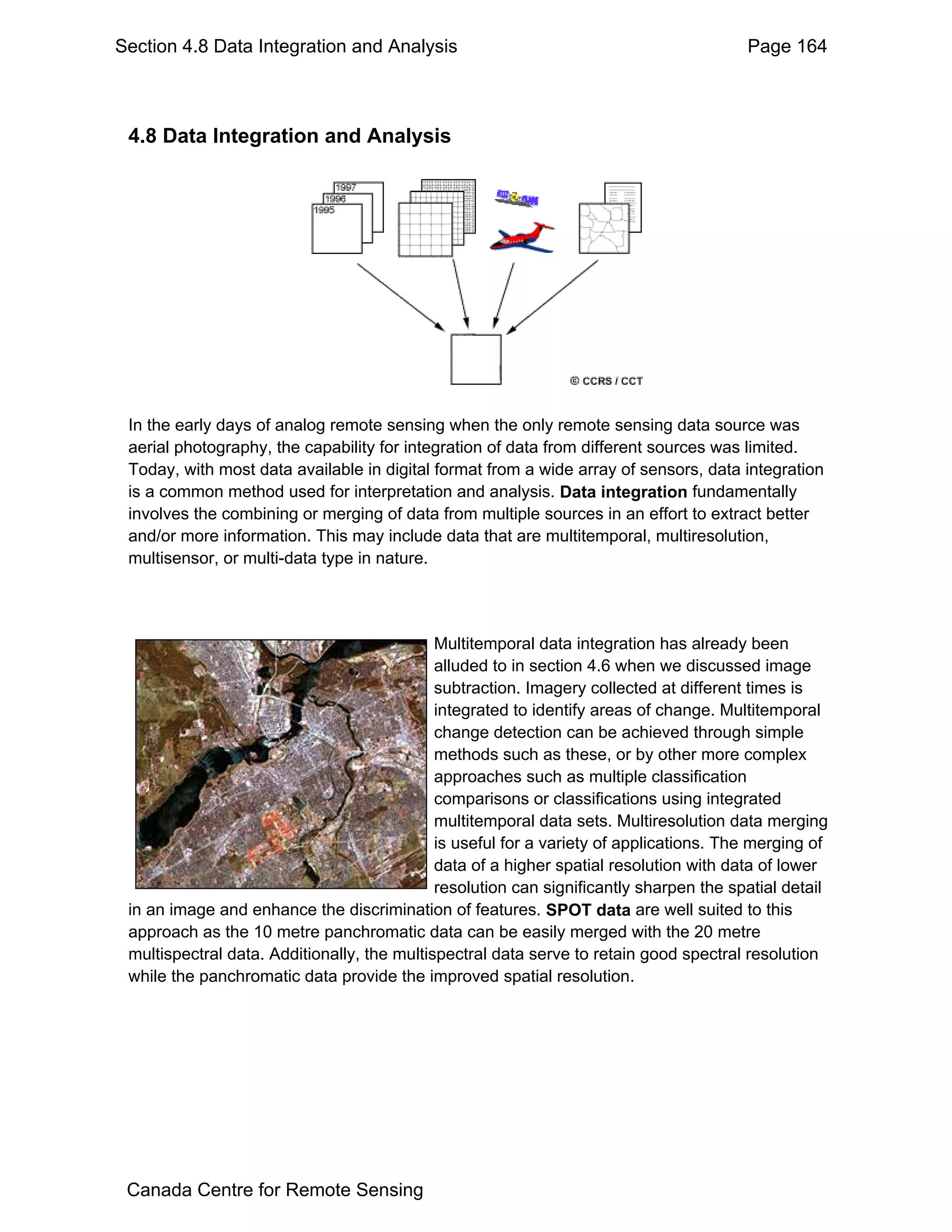 Section 4.8 Data Integration and Analysis                                               Page 164



 4.8 Data Integration and Analysis




 In the early days of analog remote sensing when the only remote sensing data source was
 aerial photography, the capability for integration of data from different sources was limited.
 Today, with most data available in digital format from a wide array of sensors, data integration
 is a common method used for interpretation and analysis. Data integration fundamentally
 involves the combining or merging of data from multiple sources in an effort to extract better
 and/or more information. This may include data that are multitemporal, multiresolution,
 multisensor, or multi-data type in nature.




                                             Multitemporal data integration has already been
                                             alluded to in section 4.6 when we discussed image
                                             subtraction. Imagery collected at different times is
                                             integrated to identify areas of change. Multitemporal
                                             change detection can be achieved through simple
                                             methods such as these, or by other more complex
                                             approaches such as multiple classification
                                             comparisons or classifications using integrated
                                             multitemporal data sets. Multiresolution data merging
                                             is useful for a variety of applications. The merging of
                                             data of a higher spatial resolution with data of lower
                                             resolution can significantly sharpen the spatial detail
 in an image and enhance the discrimination of features. SPOT data are well suited to this
 approach as the 10 metre panchromatic data can be easily merged with the 20 metre
 multispectral data. Additionally, the multispectral data serve to retain good spectral resolution
 while the panchromatic data provide the improved spatial resolution.




 Canada Centre for Remote Sensing
 