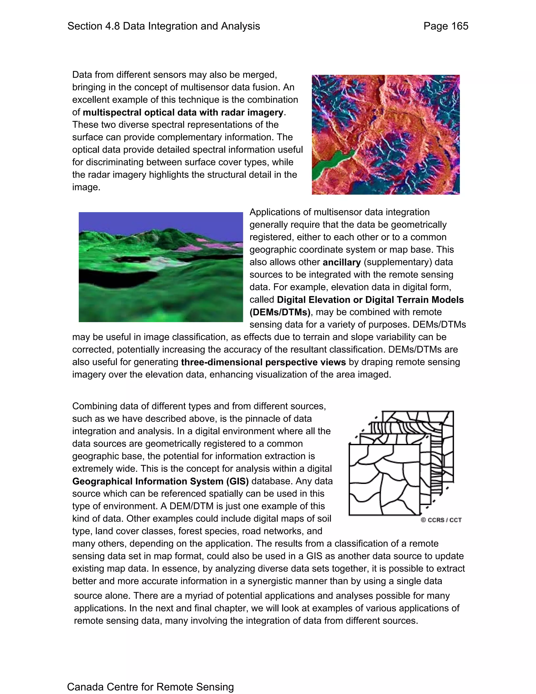 Section 4.8 Data Integration and Analysis                                               Page 165



 Data from different sensors may also be merged,
 bringing in the concept of multisensor data fusion. An
 excellent example of this technique is the combination
 of multispectral optical data with radar imagery.
 These two diverse spectral representations of the
 surface can provide complementary information. The
 optical data provide detailed spectral information useful
 for discriminating between surface cover types, while
 the radar imagery highlights the structural detail in the
 image.

                                             Applications of multisensor data integration
                                             generally require that the data be geometrically
                                             registered, either to each other or to a common
                                             geographic coordinate system or map base. This
                                             also allows other ancillary (supplementary) data
                                             sources to be integrated with the remote sensing
                                             data. For example, elevation data in digital form,
                                             called Digital Elevation or Digital Terrain Models
                                             (DEMs/DTMs), may be combined with remote
                                             sensing data for a variety of purposes. DEMs/DTMs
 may be useful in image classification, as effects due to terrain and slope variability can be
 corrected, potentially increasing the accuracy of the resultant classification. DEMs/DTMs are
 also useful for generating three-dimensional perspective views by draping remote sensing
 imagery over the elevation data, enhancing visualization of the area imaged.


 Combining data of different types and from different sources,
 such as we have described above, is the pinnacle of data
 integration and analysis. In a digital environment where all the
 data sources are geometrically registered to a common
 geographic base, the potential for information extraction is
 extremely wide. This is the concept for analysis within a digital
 Geographical Information System (GIS) database. Any data
 source which can be referenced spatially can be used in this
 type of environment. A DEM/DTM is just one example of this
 kind of data. Other examples could include digital maps of soil
 type, land cover classes, forest species, road networks, and
 many others, depending on the application. The results from a classification of a remote
 sensing data set in map format, could also be used in a GIS as another data source to update
 existing map data. In essence, by analyzing diverse data sets together, it is possible to extract
 better and more accurate information in a synergistic manner than by using a single data
 source alone. There are a myriad of potential applications and analyses possible for many
 applications. In the next and final chapter, we will look at examples of various applications of
 remote sensing data, many involving the integration of data from different sources.




Canada Centre for Remote Sensing
 