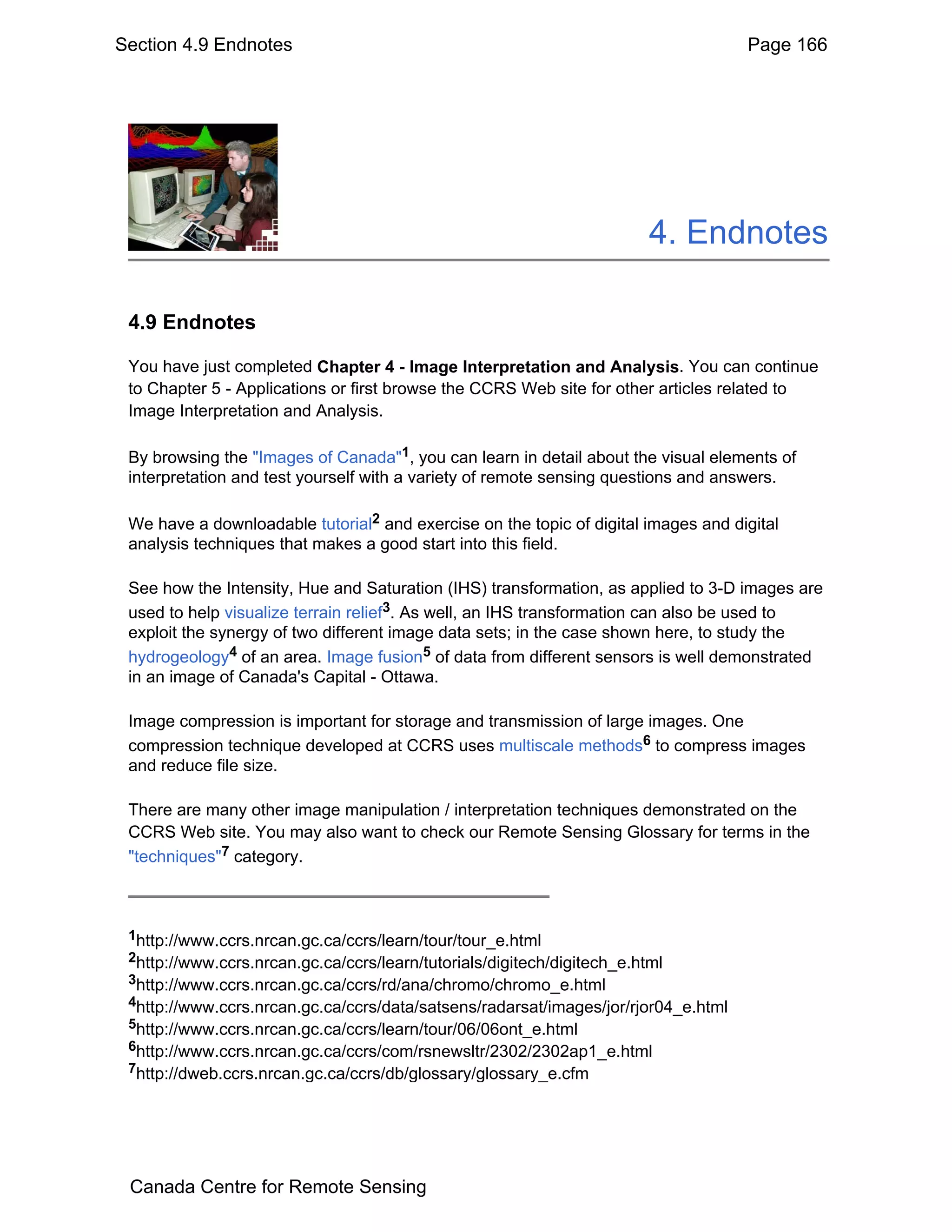 Section 4.9 Endnotes                                                                Page 166




                                                                         4. Endnotes

 4.9 Endnotes

 You have just completed Chapter 4 - Image Interpretation and Analysis. You can continue
 to Chapter 5 - Applications or first browse the CCRS Web site for other articles related to
 Image Interpretation and Analysis.

 By browsing the "Images of Canada"1, you can learn in detail about the visual elements of
 interpretation and test yourself with a variety of remote sensing questions and answers.

 We have a downloadable tutorial2 and exercise on the topic of digital images and digital
 analysis techniques that makes a good start into this field.

 See how the Intensity, Hue and Saturation (IHS) transformation, as applied to 3-D images are
 used to help visualize terrain relief3. As well, an IHS transformation can also be used to
 exploit the synergy of two different image data sets; in the case shown here, to study the
 hydrogeology4 of an area. Image fusion5 of data from different sensors is well demonstrated
 in an image of Canada's Capital - Ottawa.

 Image compression is important for storage and transmission of large images. One
 compression technique developed at CCRS uses multiscale methods6 to compress images
 and reduce file size.

 There are many other image manipulation / interpretation techniques demonstrated on the
 CCRS Web site. You may also want to check our Remote Sensing Glossary for terms in the
 "techniques"7 category.



 1http://www.ccrs.nrcan.gc.ca/ccrs/learn/tour/tour_e.html
 2http://www.ccrs.nrcan.gc.ca/ccrs/learn/tutorials/digitech/digitech_e.html
 3http://www.ccrs.nrcan.gc.ca/ccrs/rd/ana/chromo/chromo_e.html
 4http://www.ccrs.nrcan.gc.ca/ccrs/data/satsens/radarsat/images/jor/rjor04_e.html
 5http://www.ccrs.nrcan.gc.ca/ccrs/learn/tour/06/06ont_e.html
 6http://www.ccrs.nrcan.gc.ca/ccrs/com/rsnewsltr/2302/2302ap1_e.html
 7http://dweb.ccrs.nrcan.gc.ca/ccrs/db/glossary/glossary_e.cfm




 Canada Centre for Remote Sensing
 