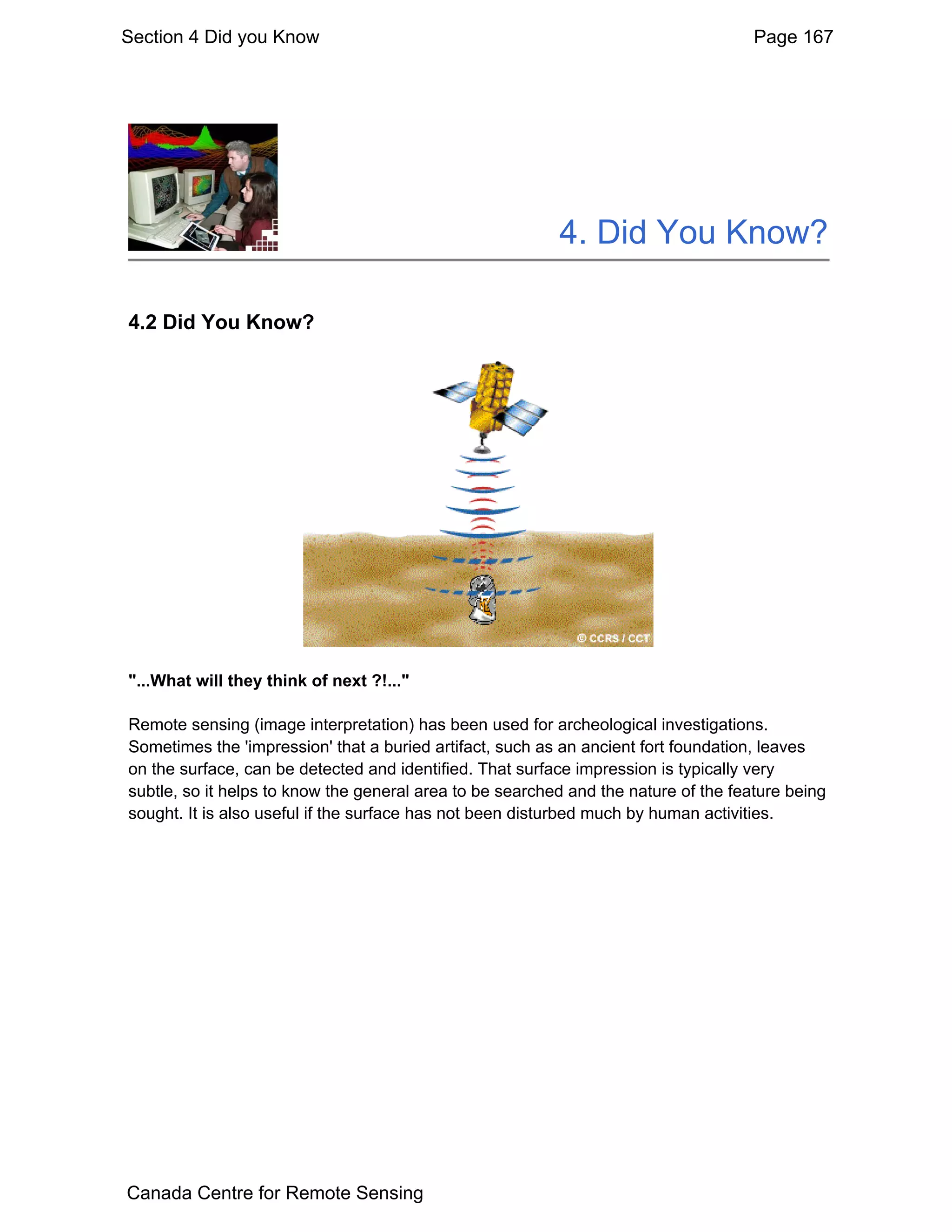Section 4 Did you Know                                                               Page 167




                                                          4. Did You Know?

4.2 Did You Know?




"...What will they think of next ?!..."

Remote sensing (image interpretation) has been used for archeological investigations.
Sometimes the 'impression' that a buried artifact, such as an ancient fort foundation, leaves
on the surface, can be detected and identified. That surface impression is typically very
subtle, so it helps to know the general area to be searched and the nature of the feature being
sought. It is also useful if the surface has not been disturbed much by human activities.




Canada Centre for Remote Sensing
 