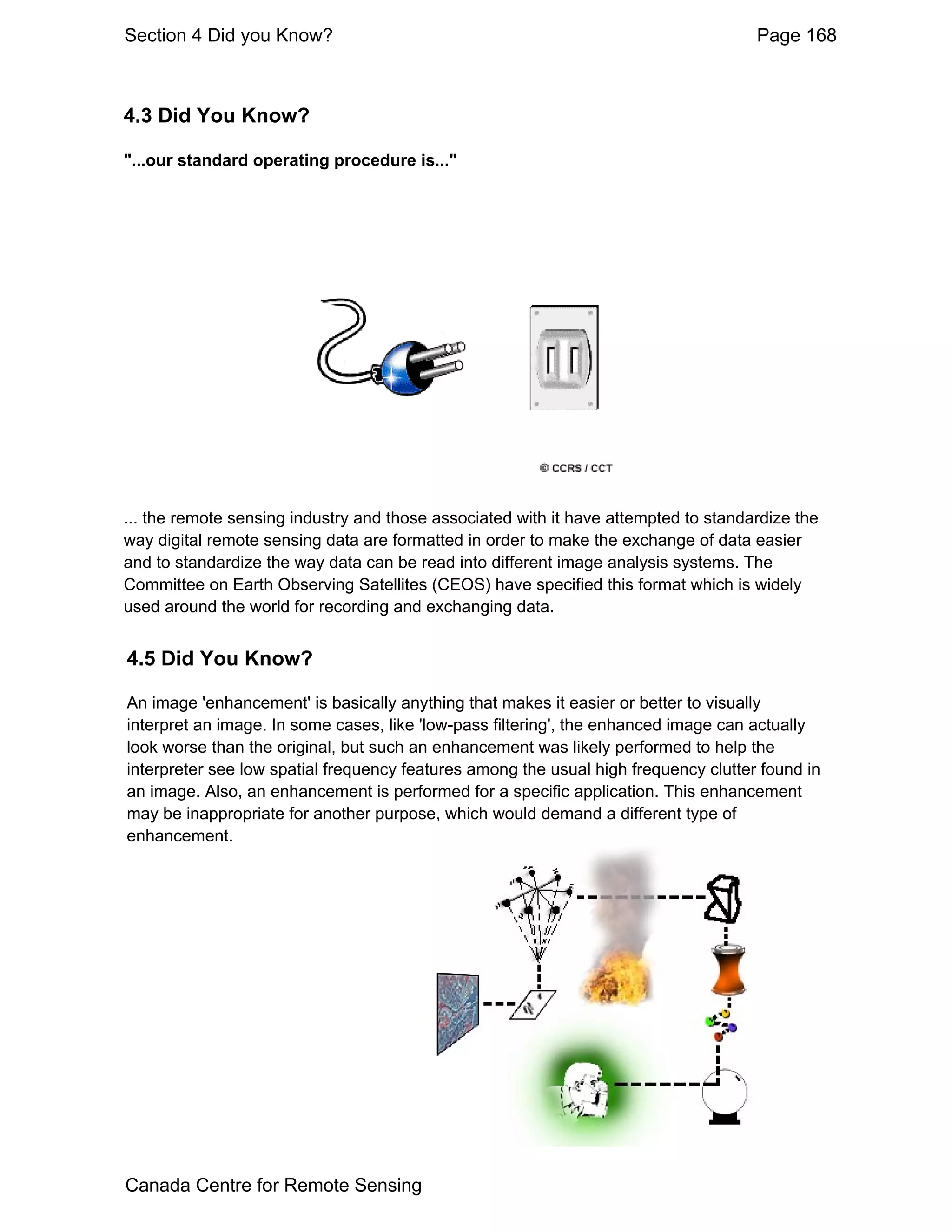 Section 4 Did you Know?                                                              Page 168



4.3 Did You Know?

"...our standard operating procedure is..."




... the remote sensing industry and those associated with it have attempted to standardize the
way digital remote sensing data are formatted in order to make the exchange of data easier
and to standardize the way data can be read into different image analysis systems. The
Committee on Earth Observing Satellites (CEOS) have specified this format which is widely
used around the world for recording and exchanging data.


4.5 Did You Know?

An image 'enhancement' is basically anything that makes it easier or better to visually
interpret an image. In some cases, like 'low-pass filtering', the enhanced image can actually
look worse than the original, but such an enhancement was likely performed to help the
interpreter see low spatial frequency features among the usual high frequency clutter found in
an image. Also, an enhancement is performed for a specific application. This enhancement
may be inappropriate for another purpose, which would demand a different type of
enhancement.




Canada Centre for Remote Sensing
 