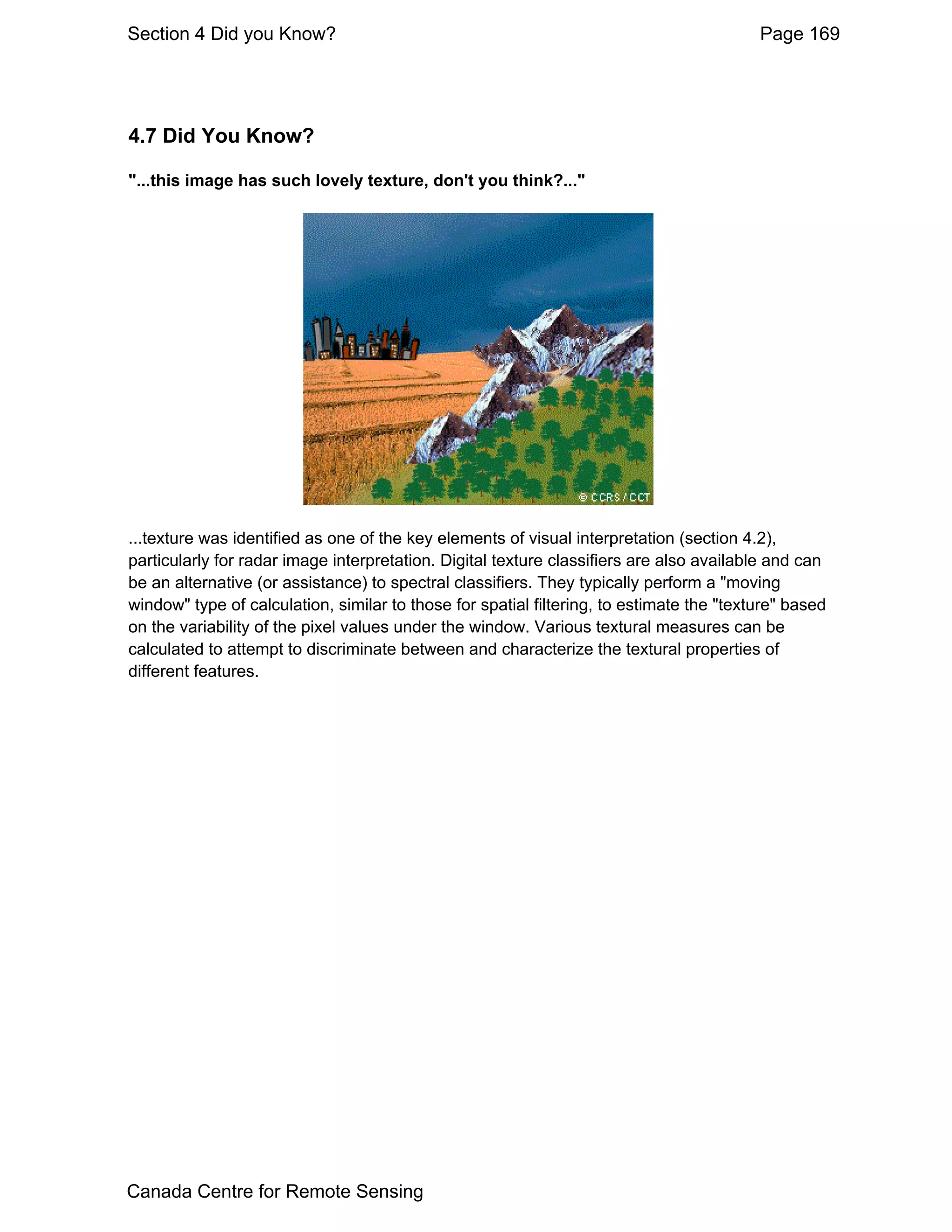 Section 4 Did you Know?                                                                   Page 169




4.7 Did You Know?

"...this image has such lovely texture, don't you think?..."




...texture was identified as one of the key elements of visual interpretation (section 4.2),
particularly for radar image interpretation. Digital texture classifiers are also available and can
be an alternative (or assistance) to spectral classifiers. They typically perform a "moving
window" type of calculation, similar to those for spatial filtering, to estimate the "texture" based
on the variability of the pixel values under the window. Various textural measures can be
calculated to attempt to discriminate between and characterize the textural properties of
different features.




Canada Centre for Remote Sensing
 