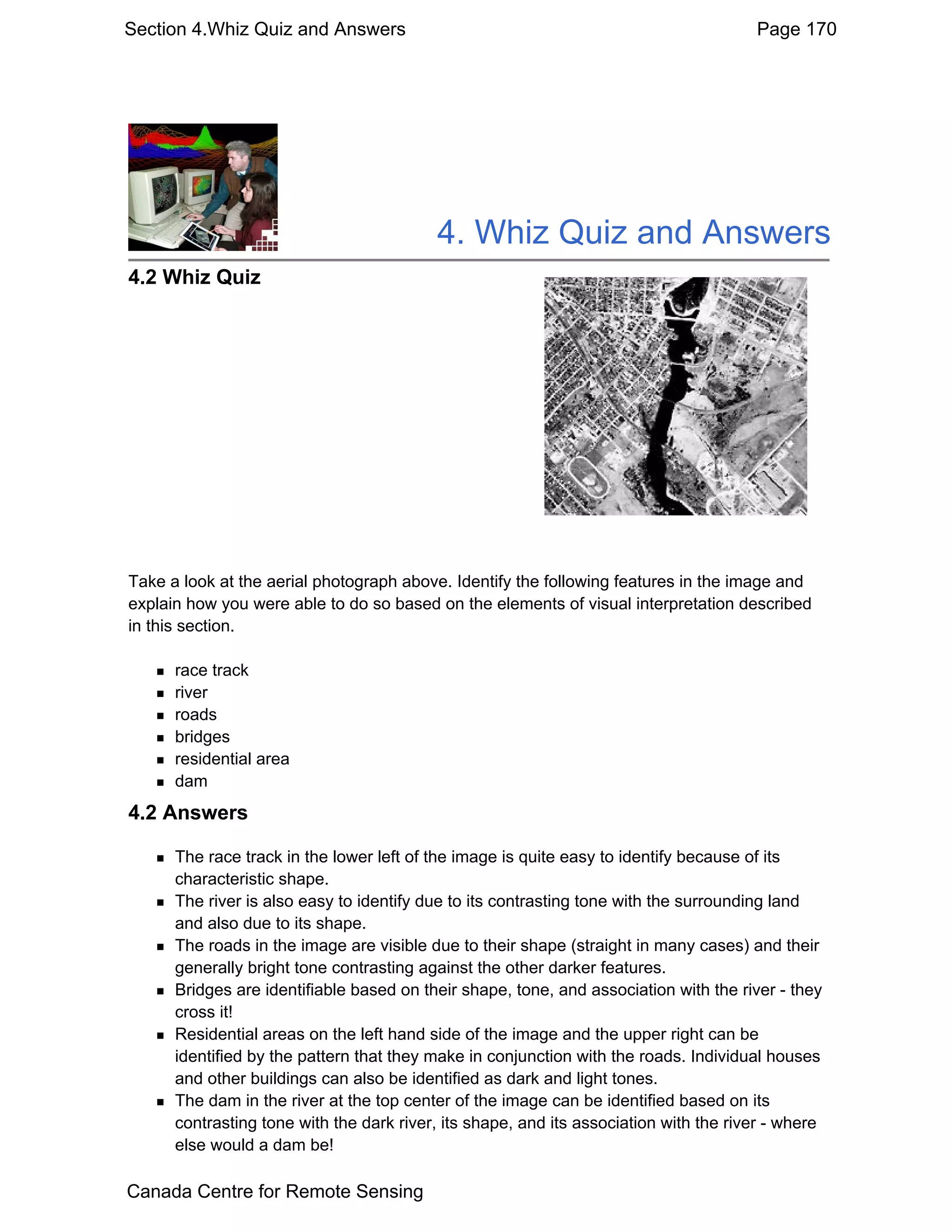 Section 4.Whiz Quiz and Answers                                                        Page 170




                                          4. Whiz Quiz and Answers
4.2 Whiz Quiz




Take a look at the aerial photograph above. Identify the following features in the image and
explain how you were able to do so based on the elements of visual interpretation described
in this section.

      race track
      river
      roads
      bridges
      residential area
      dam
4.2 Answers

      The race track in the lower left of the image is quite easy to identify because of its
      characteristic shape.
      The river is also easy to identify due to its contrasting tone with the surrounding land
      and also due to its shape.
      The roads in the image are visible due to their shape (straight in many cases) and their
      generally bright tone contrasting against the other darker features.
      Bridges are identifiable based on their shape, tone, and association with the river - they
      cross it!
      Residential areas on the left hand side of the image and the upper right can be
      identified by the pattern that they make in conjunction with the roads. Individual houses
      and other buildings can also be identified as dark and light tones.
      The dam in the river at the top center of the image can be identified based on its
      contrasting tone with the dark river, its shape, and its association with the river - where
      else would a dam be!

Canada Centre for Remote Sensing
 