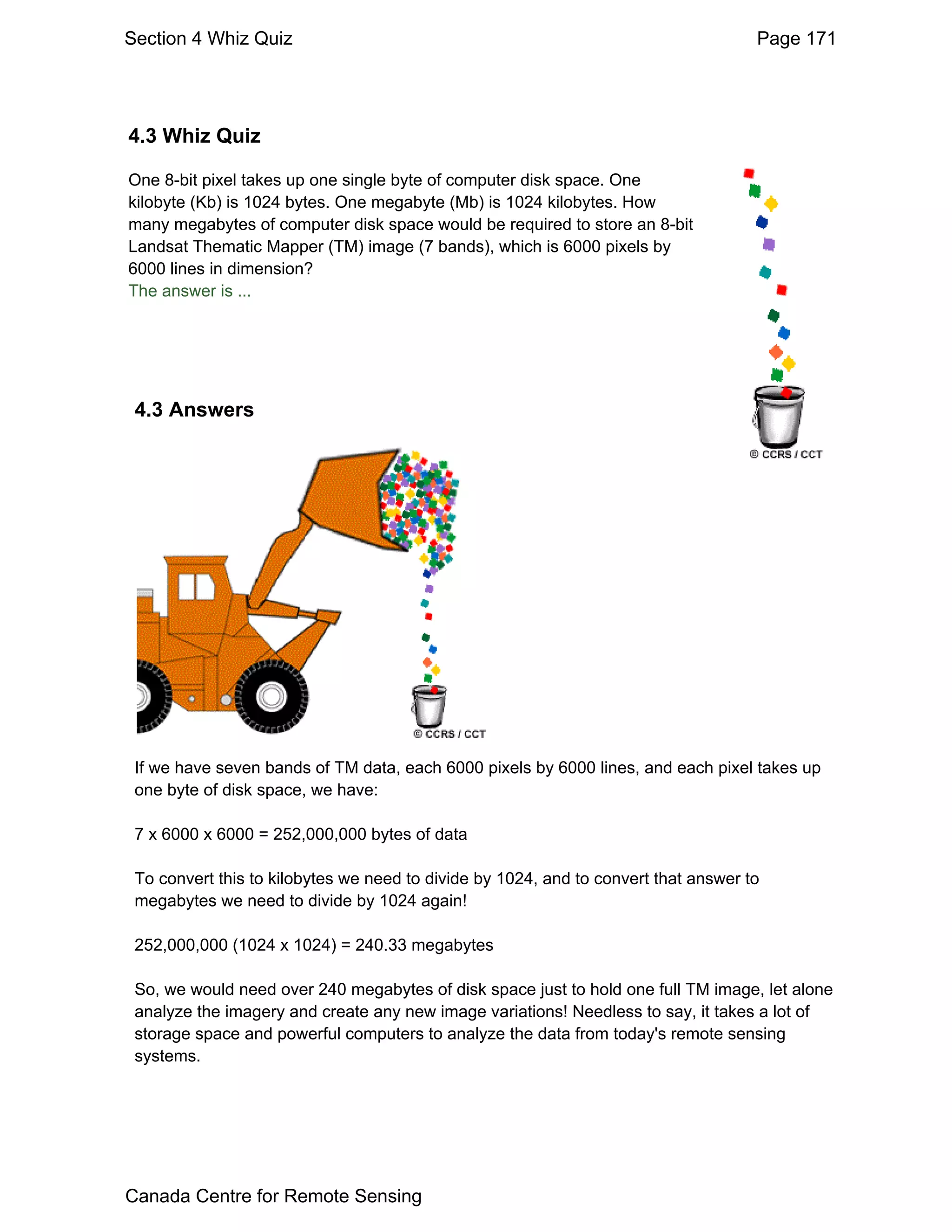 Section 4 Whiz Quiz                                                                  Page 171




4.3 Whiz Quiz

One 8-bit pixel takes up one single byte of computer disk space. One
kilobyte (Kb) is 1024 bytes. One megabyte (Mb) is 1024 kilobytes. How
many megabytes of computer disk space would be required to store an 8-bit
Landsat Thematic Mapper (TM) image (7 bands), which is 6000 pixels by
6000 lines in dimension?
The answer is ...




 4.3 Answers




 If we have seven bands of TM data, each 6000 pixels by 6000 lines, and each pixel takes up
 one byte of disk space, we have:

 7 x 6000 x 6000 = 252,000,000 bytes of data

 To convert this to kilobytes we need to divide by 1024, and to convert that answer to
 megabytes we need to divide by 1024 again!

 252,000,000 (1024 x 1024) = 240.33 megabytes

 So, we would need over 240 megabytes of disk space just to hold one full TM image, let alone
 analyze the imagery and create any new image variations! Needless to say, it takes a lot of
 storage space and powerful computers to analyze the data from today's remote sensing
 systems.




Canada Centre for Remote Sensing
 