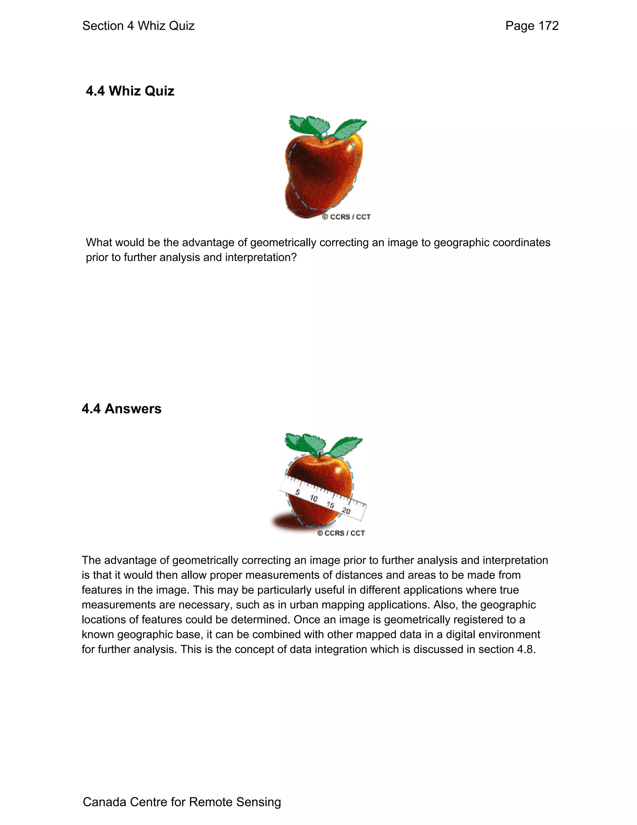 Section 4 Whiz Quiz                                                                    Page 172




4.4 Whiz Quiz




What would be the advantage of geometrically correcting an image to geographic coordinates
prior to further analysis and interpretation?




4.4 Answers




The advantage of geometrically correcting an image prior to further analysis and interpretation
is that it would then allow proper measurements of distances and areas to be made from
features in the image. This may be particularly useful in different applications where true
measurements are necessary, such as in urban mapping applications. Also, the geographic
locations of features could be determined. Once an image is geometrically registered to a
known geographic base, it can be combined with other mapped data in a digital environment
for further analysis. This is the concept of data integration which is discussed in section 4.8.




Canada Centre for Remote Sensing
 