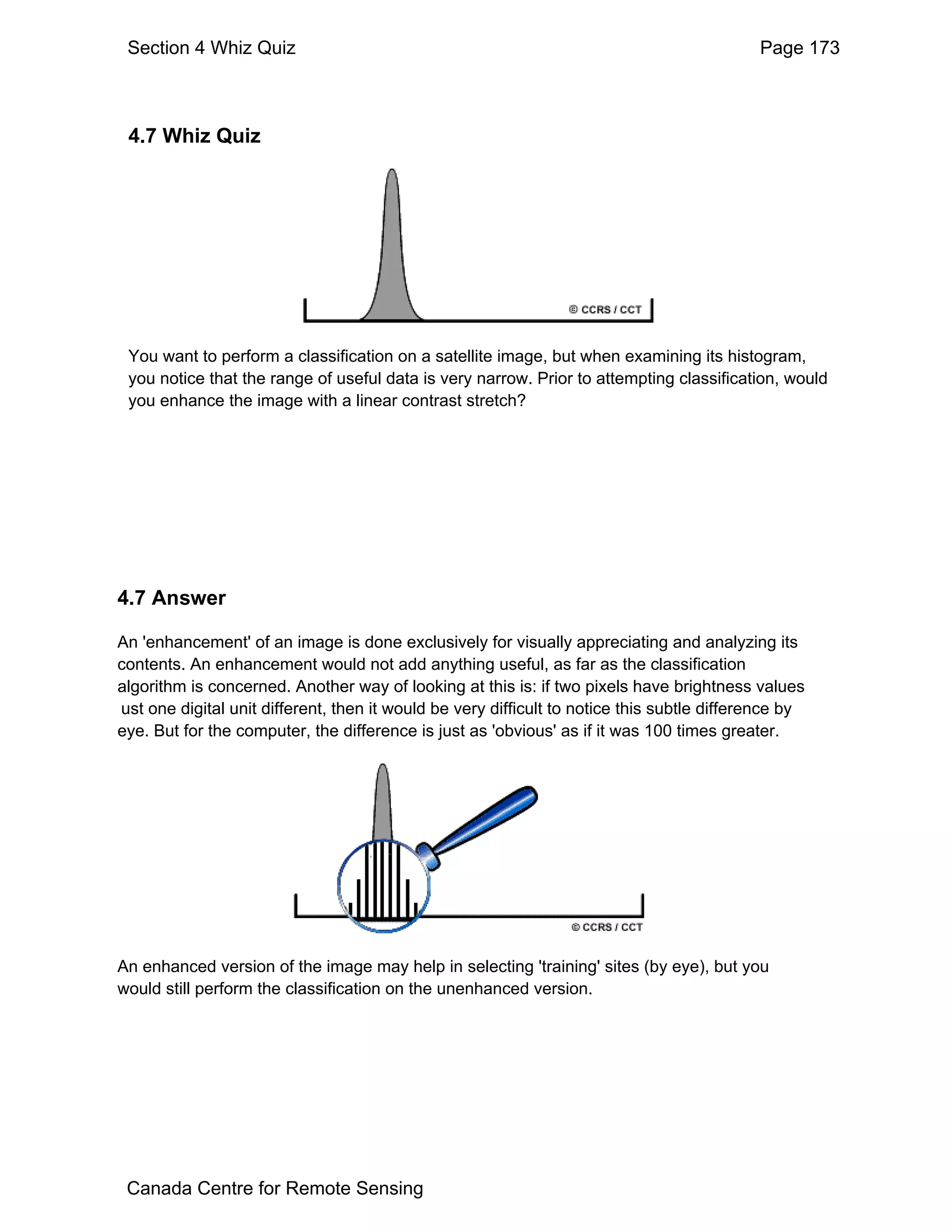 Section 4 Whiz Quiz                                                                        Page 173



 4.7 Whiz Quiz




 You want to perform a classification on a satellite image, but when examining its histogram,
 you notice that the range of useful data is very narrow. Prior to attempting classification, would
 you enhance the image with a linear contrast stretch?




4.7 Answer

An 'enhancement' of an image is done exclusively for visually appreciating and analyzing its
contents. An enhancement would not add anything useful, as far as the classification
algorithm is concerned. Another way of looking at this is: if two pixels have brightness values
ust one digital unit different, then it would be very difficult to notice this subtle difference by
eye. But for the computer, the difference is just as 'obvious' as if it was 100 times greater.




An enhanced version of the image may help in selecting 'training' sites (by eye), but you
would still perform the classification on the unenhanced version.




 Canada Centre for Remote Sensing
 