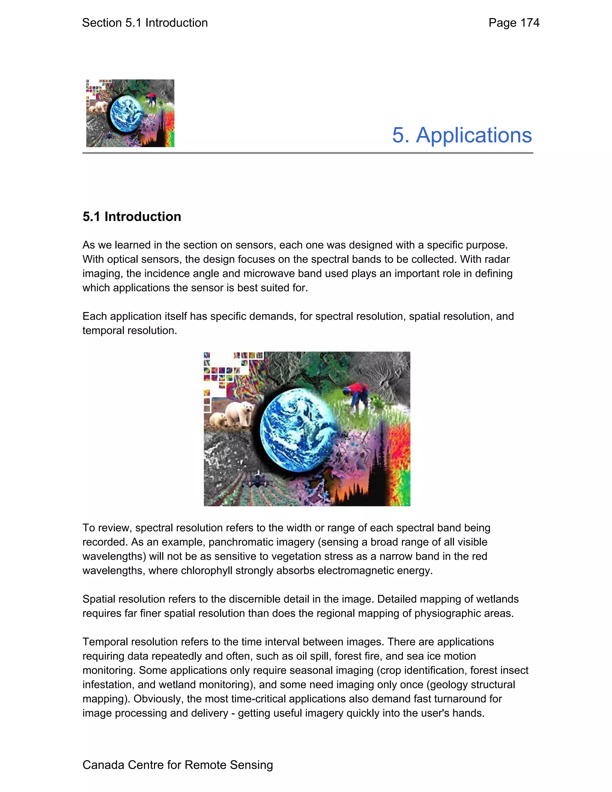 Section 5.1 Introduction                                                                Page 174




                                                                   5. Applications


5.1 Introduction

As we learned in the section on sensors, each one was designed with a specific purpose.
With optical sensors, the design focuses on the spectral bands to be collected. With radar
imaging, the incidence angle and microwave band used plays an important role in defining
which applications the sensor is best suited for.

Each application itself has specific demands, for spectral resolution, spatial resolution, and
temporal resolution.




To review, spectral resolution refers to the width or range of each spectral band being
recorded. As an example, panchromatic imagery (sensing a broad range of all visible
wavelengths) will not be as sensitive to vegetation stress as a narrow band in the red
wavelengths, where chlorophyll strongly absorbs electromagnetic energy.

Spatial resolution refers to the discernible detail in the image. Detailed mapping of wetlands
requires far finer spatial resolution than does the regional mapping of physiographic areas.

Temporal resolution refers to the time interval between images. There are applications
requiring data repeatedly and often, such as oil spill, forest fire, and sea ice motion
monitoring. Some applications only require seasonal imaging (crop identification, forest insect
infestation, and wetland monitoring), and some need imaging only once (geology structural
mapping). Obviously, the most time-critical applications also demand fast turnaround for
image processing and delivery - getting useful imagery quickly into the user's hands.



Canada Centre for Remote Sensing
 