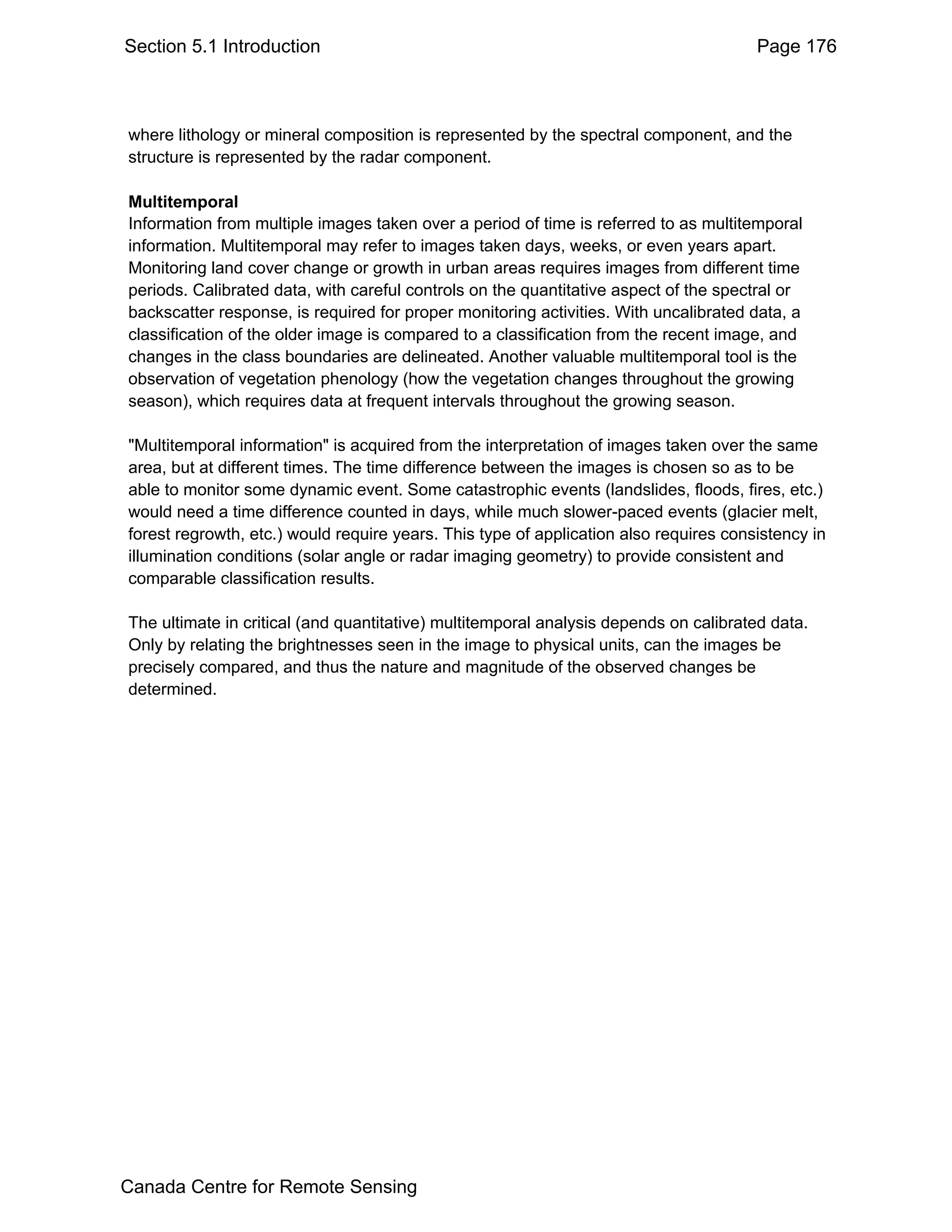 Section 5.1 Introduction                                                               Page 176



where lithology or mineral composition is represented by the spectral component, and the
structure is represented by the radar component.

Multitemporal
Information from multiple images taken over a period of time is referred to as multitemporal
information. Multitemporal may refer to images taken days, weeks, or even years apart.
Monitoring land cover change or growth in urban areas requires images from different time
periods. Calibrated data, with careful controls on the quantitative aspect of the spectral or
backscatter response, is required for proper monitoring activities. With uncalibrated data, a
classification of the older image is compared to a classification from the recent image, and
changes in the class boundaries are delineated. Another valuable multitemporal tool is the
observation of vegetation phenology (how the vegetation changes throughout the growing
season), which requires data at frequent intervals throughout the growing season.

"Multitemporal information" is acquired from the interpretation of images taken over the same
area, but at different times. The time difference between the images is chosen so as to be
able to monitor some dynamic event. Some catastrophic events (landslides, floods, fires, etc.)
would need a time difference counted in days, while much slower-paced events (glacier melt,
forest regrowth, etc.) would require years. This type of application also requires consistency in
illumination conditions (solar angle or radar imaging geometry) to provide consistent and
comparable classification results.

The ultimate in critical (and quantitative) multitemporal analysis depends on calibrated data.
Only by relating the brightnesses seen in the image to physical units, can the images be
precisely compared, and thus the nature and magnitude of the observed changes be
determined.




Canada Centre for Remote Sensing
 