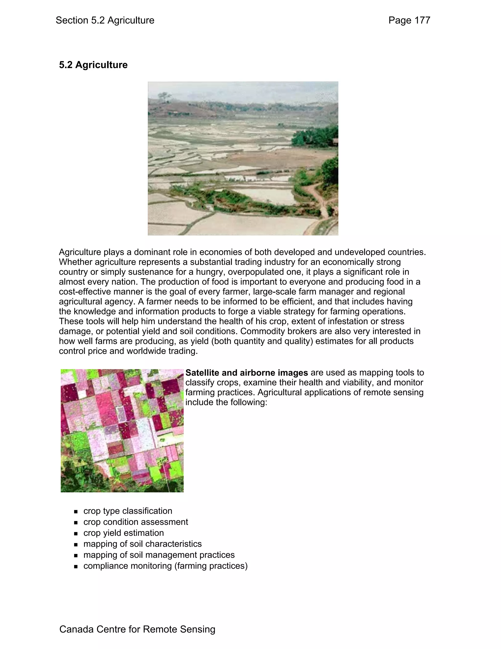 Section 5.2 Agriculture                                                              Page 177



5.2 Agriculture




Agriculture plays a dominant role in economies of both developed and undeveloped countries.
Whether agriculture represents a substantial trading industry for an economically strong
country or simply sustenance for a hungry, overpopulated one, it plays a significant role in
almost every nation. The production of food is important to everyone and producing food in a
cost-effective manner is the goal of every farmer, large-scale farm manager and regional
agricultural agency. A farmer needs to be informed to be efficient, and that includes having
the knowledge and information products to forge a viable strategy for farming operations.
These tools will help him understand the health of his crop, extent of infestation or stress
damage, or potential yield and soil conditions. Commodity brokers are also very interested in
how well farms are producing, as yield (both quantity and quality) estimates for all products
control price and worldwide trading.

                                Satellite and airborne images are used as mapping tools to
                                classify crops, examine their health and viability, and monitor
                                farming practices. Agricultural applications of remote sensing
                                include the following:




      crop type classification
      crop condition assessment
      crop yield estimation
      mapping of soil characteristics
      mapping of soil management practices
      compliance monitoring (farming practices)




Canada Centre for Remote Sensing
 