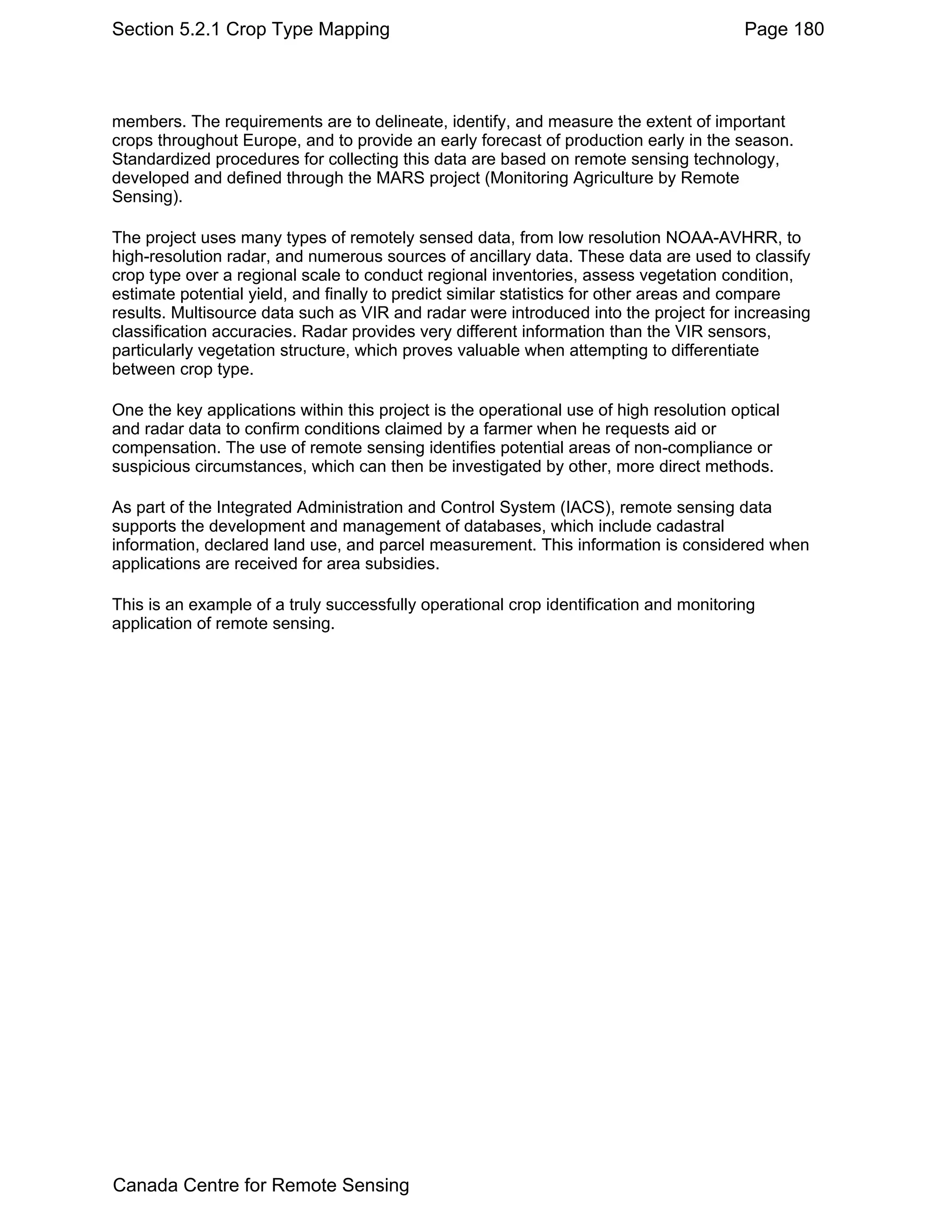 Section 5.2.1 Crop Type Mapping                                                          Page 180



members. The requirements are to delineate, identify, and measure the extent of important
crops throughout Europe, and to provide an early forecast of production early in the season.
Standardized procedures for collecting this data are based on remote sensing technology,
developed and defined through the MARS project (Monitoring Agriculture by Remote
Sensing).

The project uses many types of remotely sensed data, from low resolution NOAA-AVHRR, to
high-resolution radar, and numerous sources of ancillary data. These data are used to classify
crop type over a regional scale to conduct regional inventories, assess vegetation condition,
estimate potential yield, and finally to predict similar statistics for other areas and compare
results. Multisource data such as VIR and radar were introduced into the project for increasing
classification accuracies. Radar provides very different information than the VIR sensors,
particularly vegetation structure, which proves valuable when attempting to differentiate
between crop type.

One the key applications within this project is the operational use of high resolution optical
and radar data to confirm conditions claimed by a farmer when he requests aid or
compensation. The use of remote sensing identifies potential areas of non-compliance or
suspicious circumstances, which can then be investigated by other, more direct methods.

As part of the Integrated Administration and Control System (IACS), remote sensing data
supports the development and management of databases, which include cadastral
information, declared land use, and parcel measurement. This information is considered when
applications are received for area subsidies.

This is an example of a truly successfully operational crop identification and monitoring
application of remote sensing.




Canada Centre for Remote Sensing
 