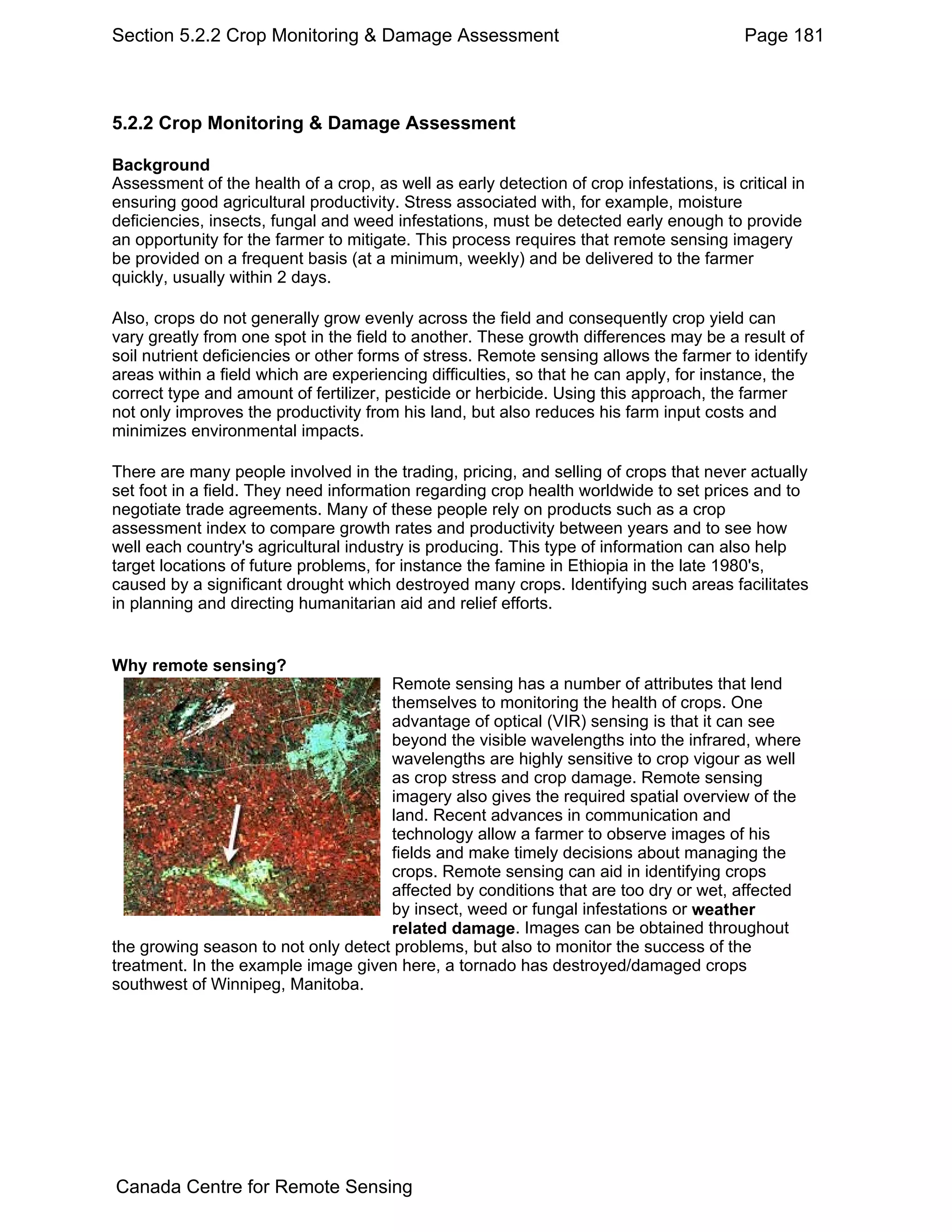 Section 5.2.2 Crop Monitoring & Damage Assessment                                         Page 181



5.2.2 Crop Monitoring & Damage Assessment

Background
Assessment of the health of a crop, as well as early detection of crop infestations, is critical in
ensuring good agricultural productivity. Stress associated with, for example, moisture
deficiencies, insects, fungal and weed infestations, must be detected early enough to provide
an opportunity for the farmer to mitigate. This process requires that remote sensing imagery
be provided on a frequent basis (at a minimum, weekly) and be delivered to the farmer
quickly, usually within 2 days.

Also, crops do not generally grow evenly across the field and consequently crop yield can
vary greatly from one spot in the field to another. These growth differences may be a result of
soil nutrient deficiencies or other forms of stress. Remote sensing allows the farmer to identify
areas within a field which are experiencing difficulties, so that he can apply, for instance, the
correct type and amount of fertilizer, pesticide or herbicide. Using this approach, the farmer
not only improves the productivity from his land, but also reduces his farm input costs and
minimizes environmental impacts.

There are many people involved in the trading, pricing, and selling of crops that never actually
set foot in a field. They need information regarding crop health worldwide to set prices and to
negotiate trade agreements. Many of these people rely on products such as a crop
assessment index to compare growth rates and productivity between years and to see how
well each country's agricultural industry is producing. This type of information can also help
target locations of future problems, for instance the famine in Ethiopia in the late 1980's,
caused by a significant drought which destroyed many crops. Identifying such areas facilitates
in planning and directing humanitarian aid and relief efforts.


Why remote sensing?
                                     Remote sensing has a number of attributes that lend
                                     themselves to monitoring the health of crops. One
                                     advantage of optical (VIR) sensing is that it can see
                                     beyond the visible wavelengths into the infrared, where
                                     wavelengths are highly sensitive to crop vigour as well
                                     as crop stress and crop damage. Remote sensing
                                     imagery also gives the required spatial overview of the
                                     land. Recent advances in communication and
                                     technology allow a farmer to observe images of his
                                     fields and make timely decisions about managing the
                                     crops. Remote sensing can aid in identifying crops
                                     affected by conditions that are too dry or wet, affected
                                     by insect, weed or fungal infestations or weather
                                     related damage. Images can be obtained throughout
the growing season to not only detect problems, but also to monitor the success of the
treatment. In the example image given here, a tornado has destroyed/damaged crops
southwest of Winnipeg, Manitoba.




Canada Centre for Remote Sensing
 