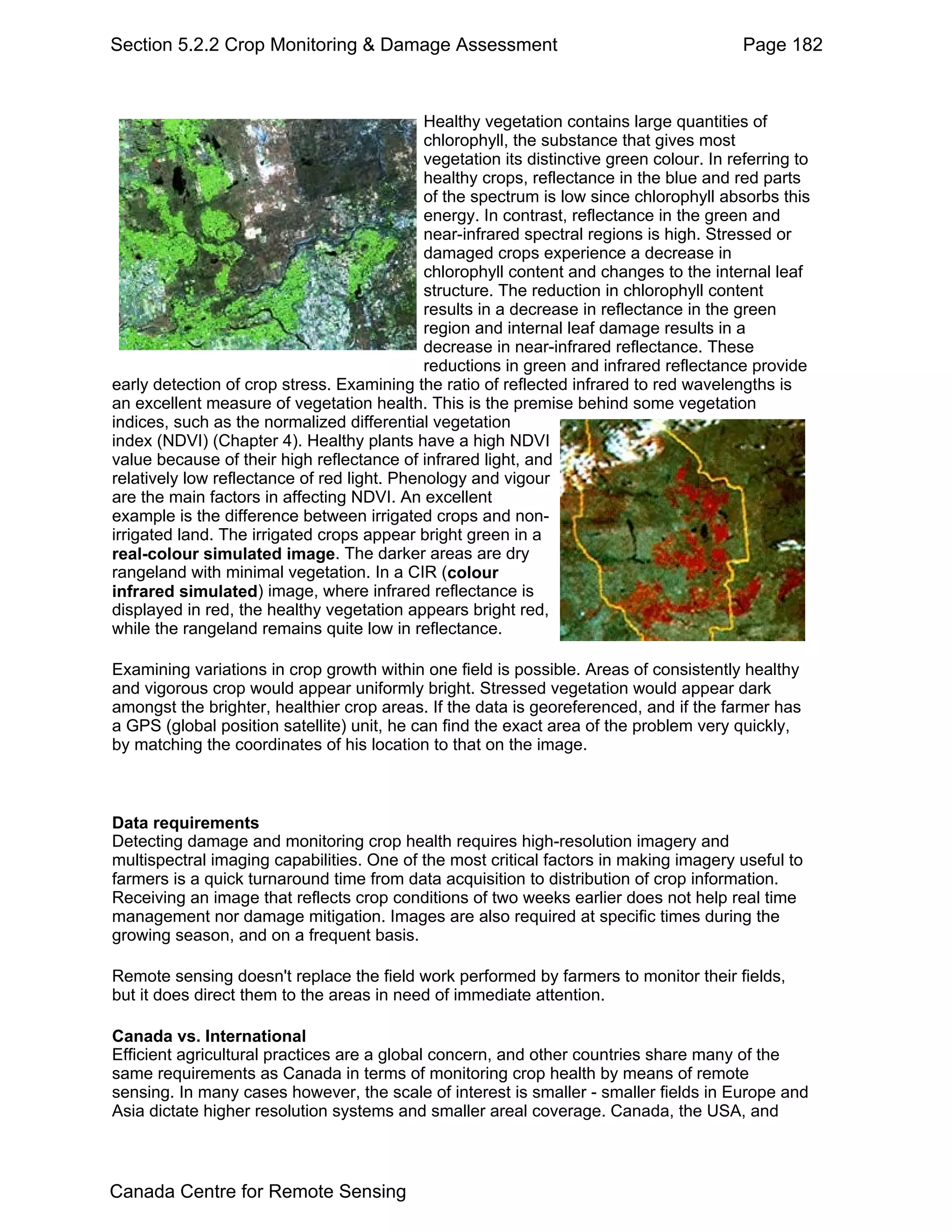 Section 5.2.2 Crop Monitoring & Damage Assessment                                          Page 182



                                             Healthy vegetation contains large quantities of
                                             chlorophyll, the substance that gives most
                                             vegetation its distinctive green colour. In referring to
                                             healthy crops, reflectance in the blue and red parts
                                             of the spectrum is low since chlorophyll absorbs this
                                             energy. In contrast, reflectance in the green and
                                             near-infrared spectral regions is high. Stressed or
                                             damaged crops experience a decrease in
                                             chlorophyll content and changes to the internal leaf
                                             structure. The reduction in chlorophyll content
                                             results in a decrease in reflectance in the green
                                             region and internal leaf damage results in a
                                             decrease in near-infrared reflectance. These
                                             reductions in green and infrared reflectance provide
early detection of crop stress. Examining the ratio of reflected infrared to red wavelengths is
an excellent measure of vegetation health. This is the premise behind some vegetation
indices, such as the normalized differential vegetation
index (NDVI) (Chapter 4). Healthy plants have a high NDVI
value because of their high reflectance of infrared light, and
relatively low reflectance of red light. Phenology and vigour
are the main factors in affecting NDVI. An excellent
example is the difference between irrigated crops and non-
irrigated land. The irrigated crops appear bright green in a
real-colour simulated image. The darker areas are dry
rangeland with minimal vegetation. In a CIR (colour
infrared simulated) image, where infrared reflectance is
displayed in red, the healthy vegetation appears bright red,
while the rangeland remains quite low in reflectance.

Examining variations in crop growth within one field is possible. Areas of consistently healthy
and vigorous crop would appear uniformly bright. Stressed vegetation would appear dark
amongst the brighter, healthier crop areas. If the data is georeferenced, and if the farmer has
a GPS (global position satellite) unit, he can find the exact area of the problem very quickly,
by matching the coordinates of his location to that on the image.



Data requirements
Detecting damage and monitoring crop health requires high-resolution imagery and
multispectral imaging capabilities. One of the most critical factors in making imagery useful to
farmers is a quick turnaround time from data acquisition to distribution of crop information.
Receiving an image that reflects crop conditions of two weeks earlier does not help real time
management nor damage mitigation. Images are also required at specific times during the
growing season, and on a frequent basis.

Remote sensing doesn't replace the field work performed by farmers to monitor their fields,
but it does direct them to the areas in need of immediate attention.

Canada vs. International
Efficient agricultural practices are a global concern, and other countries share many of the
same requirements as Canada in terms of monitoring crop health by means of remote
sensing. In many cases however, the scale of interest is smaller - smaller fields in Europe and
Asia dictate higher resolution systems and smaller areal coverage. Canada, the USA, and



Canada Centre for Remote Sensing
 