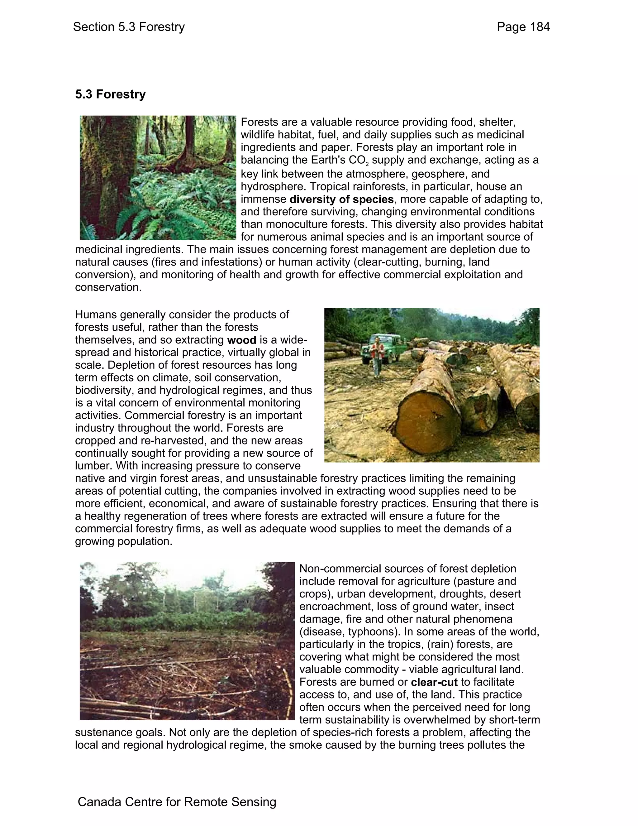 Section 5.3 Forestry                                                                   Page 184




5.3 Forestry

                                   Forests are a valuable resource providing food, shelter,
                                   wildlife habitat, fuel, and daily supplies such as medicinal
                                   ingredients and paper. Forests play an important role in
                                   balancing the Earth's CO2 supply and exchange, acting as a
                                   key link between the atmosphere, geosphere, and
                                   hydrosphere. Tropical rainforests, in particular, house an
                                   immense diversity of species, more capable of adapting to,
                                   and therefore surviving, changing environmental conditions
                                   than monoculture forests. This diversity also provides habitat
                                   for numerous animal species and is an important source of
medicinal ingredients. The main issues concerning forest management are depletion due to
natural causes (fires and infestations) or human activity (clear-cutting, burning, land
conversion), and monitoring of health and growth for effective commercial exploitation and
conservation.

Humans generally consider the products of
forests useful, rather than the forests
themselves, and so extracting wood is a wide-
spread and historical practice, virtually global in
scale. Depletion of forest resources has long
term effects on climate, soil conservation,
biodiversity, and hydrological regimes, and thus
is a vital concern of environmental monitoring
activities. Commercial forestry is an important
industry throughout the world. Forests are
cropped and re-harvested, and the new areas
continually sought for providing a new source of
lumber. With increasing pressure to conserve
native and virgin forest areas, and unsustainable forestry practices limiting the remaining
areas of potential cutting, the companies involved in extracting wood supplies need to be
more efficient, economical, and aware of sustainable forestry practices. Ensuring that there is
a healthy regeneration of trees where forests are extracted will ensure a future for the
commercial forestry firms, as well as adequate wood supplies to meet the demands of a
growing population.

                                              Non-commercial sources of forest depletion
                                              include removal for agriculture (pasture and
                                              crops), urban development, droughts, desert
                                              encroachment, loss of ground water, insect
                                              damage, fire and other natural phenomena
                                              (disease, typhoons). In some areas of the world,
                                              particularly in the tropics, (rain) forests, are
                                              covering what might be considered the most
                                              valuable commodity - viable agricultural land.
                                              Forests are burned or clear-cut to facilitate
                                              access to, and use of, the land. This practice
                                              often occurs when the perceived need for long
                                              term sustainability is overwhelmed by short-term
sustenance goals. Not only are the depletion of species-rich forests a problem, affecting the
local and regional hydrological regime, the smoke caused by the burning trees pollutes the




Canada Centre for Remote Sensing
 